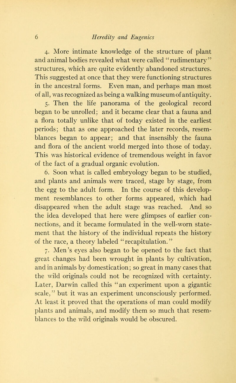 4. More intimate knowledge of the structure of plant and animal bodies revealed what were called  rudimentary  structures, which are quite evidently abandoned structures. This suggested at once that they were functioning structures in the ancestral forms. Even man, and perhaps man most of all, was recognized as being a walking museum of antiquity. 5. Then the life panorama of the geological record began to be unrolled; and it became clear that a fauna and a flora totally unlike that of today existed in the earliest periods; that as one approached the later records, resem- blances began to appear; and that insensibly the fauna and flora of the ancient world merged into those of today. This was historical evidence of tremendous weight in favor of the fact of a gradual organic evolution. 6. Soon what is caUed embryology began to be studied, and plants and animals were traced, stage by stage, from the egg to the adult form. In the course of this develop- ment resemblances to other forms appeared, which had disappeared when the adult stage was reached. And so the idea developed that here were glimpses of earlier con- nections, and it became formulated in the well-worn state- ment that the history of the individual repeats the history of the race, a theory labeled recapitulation. 7. Men's eyes also began to be opened to the fact that great changes had been wrought in plants by cultivation, and in animals by domestication; so great in many cases that the wild originals could not be recognized with certainty. Later, Darwin called this an experiment upon a gigantic scale, but it was an experiment unconsciously performed. At least it proved that the operations of man could modify plants and animals, and modify them so much that resem- blances to the wild originals would be obscured.