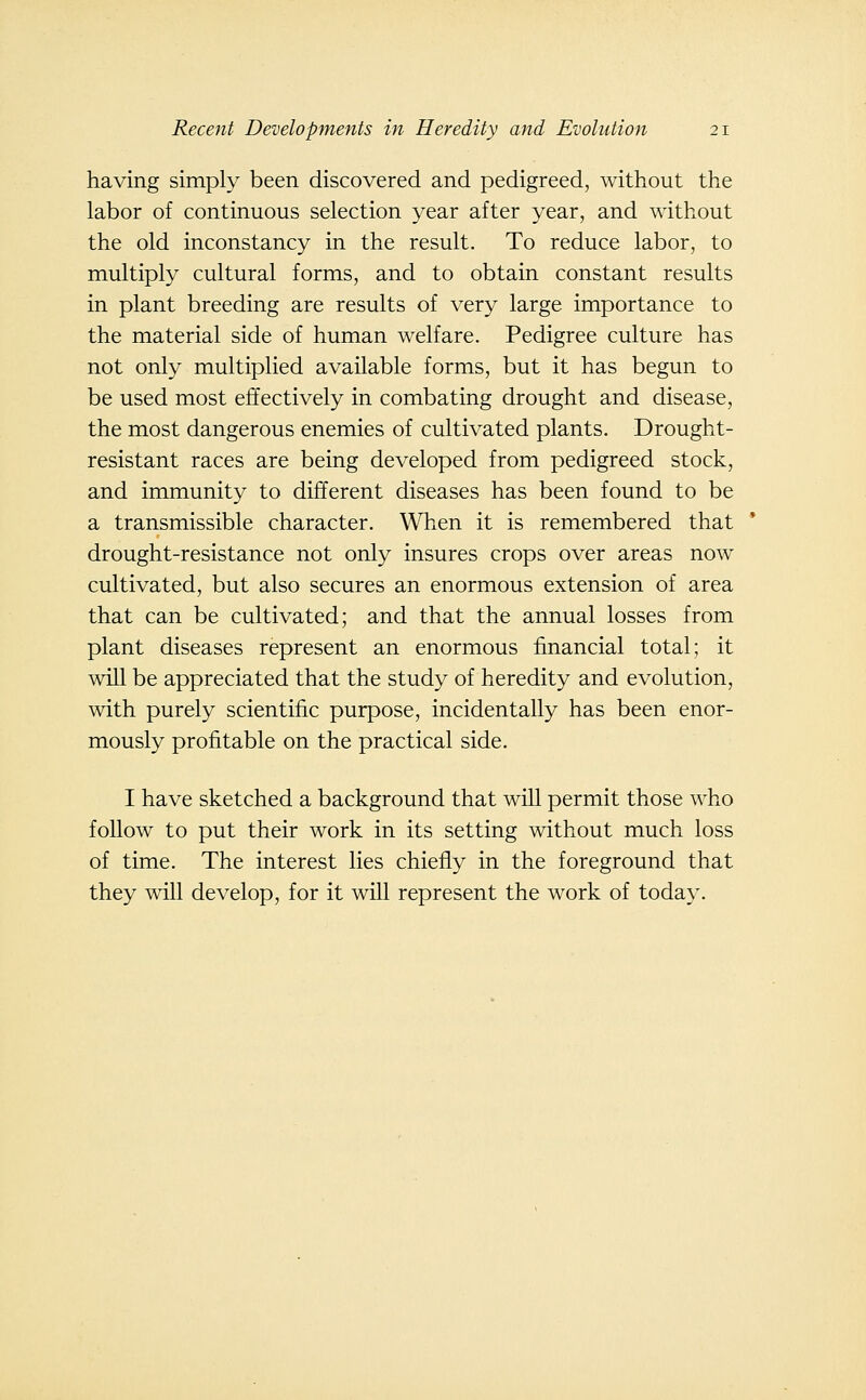 having simply been discovered and pedigreed, without the labor of continuous selection year after year, and without the old inconstancy in the result. To reduce labor, to multiply cultural forms, and to obtain constant results in plant breeding are results of very large importance to the material side of human welfare. Pedigree culture has not only multiplied available forms, but it has begun to be used most effectively in combating drought and disease, the most dangerous enemies of cultivated plants. Drought- resistant races are being developed from pedigreed stock, and immunity to different diseases has been found to be a transmissible character. When it is remembered that drought-resistance not only insures crops over areas now cultivated, but also secures an enormous extension of area that can be cultivated; and that the annual losses from plant diseases represent an enormous financial total; it will be appreciated that the study of heredity and evolution, with purely scientific purpose, incidentally has been enor- mously profitable on the practical side. I have sketched a background that will permit those who follow to put their work in its setting without much loss of time. The interest lies chiefly in the foreground that they will develop, for it will represent the work of today.