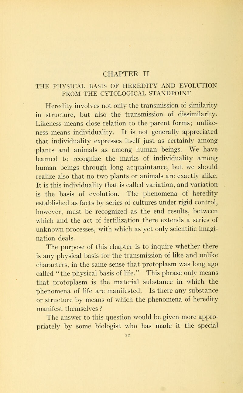 CHAPTER II THE PHYSICAL BASIS OF HEREDITY AND EVOLUTION FROM THE CYTOLOGICAL STANDPOINT Heredity involves not only the transmission of similarity in structure, but also the transmission of dissimilarity. Likeness means close relation to the parent forms; unlike- ness means individuality. It is not generally appreciated that individuality expresses itself just as certainly among plants and animals as among human beings. We have learned to recognize the marks of individuality among human beings through long acquaintance, but we should realize also that no two plants or animals are exactly alike. It is this individuality that is called variation, and variation is the basis of evolution. The phenomena of heredity estabHshed as facts by series of cultures under rigid control, however, must be recognized as the end results, between which and the act of fertilization there extends a series of unknown processes, with which as yet only scientific imagi- nation deals. The purpose of this chapter is to inquire whether there is any physical basis for the transmission of like and unlike characters, in the same sense that protoplasm was long ago called ''the physical basis of life. This phrase only means that protoplasm is the material substance in which the phenomena of life are manifested. Is there any substance or structure by means of which the phenomena of heredity manifest themselves ? The answer to this question would be given more appro- priately by some biologist who has made it the special