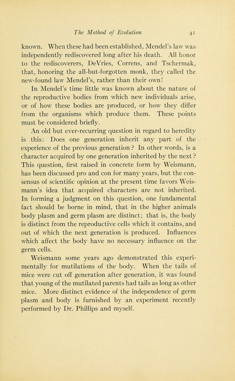 known. When these had been estabHshed, Mendel's law was independently rediscovered long after his death. All honor to the rediscoverers, DeVries, Correns, and Tschermak, that, honoring the all-but-forgotten monk, they called the new-found law Mendel's, rather than their own! In Mendel's time little was known about the nature of the reproductive bodies from which new individuals arise, or of how these bodies are produced, or how they differ from the organisms which produce them. These points must be considered briefly. An old but ever-recurring question in regard to heredity is this: Does one generation inherit any part of the experience of the previous generation ? In other words, is a character acquired by one generation inherited by the next ? This question, first raised in concrete form by Weismann, has been discussed pro and con for many years, but the con- sensus of scientific opinion at the present time favors Weis- mann's idea that acquired characters are not inherited. In forming a judgment on this question, one fundamental fact should be borne in mind, that in the higher animals body plasm and germ plasm are distinct; that is, the body is distinct from the reproductive cells which it contains, and out of which the next generation is produced. Influences which affect the body have no necessary influence on the germ cells. Weismann some years ago demonstrated this experi- mentally for mutilations of the body. When the tails of mice were cut off generation after generation, it was found that young of the mutilated parents had tails as long as other mice. More distinct evidence of the independence of germ plasm and body is furnished by an experiment recently performed by Dr. Phillips and myself.