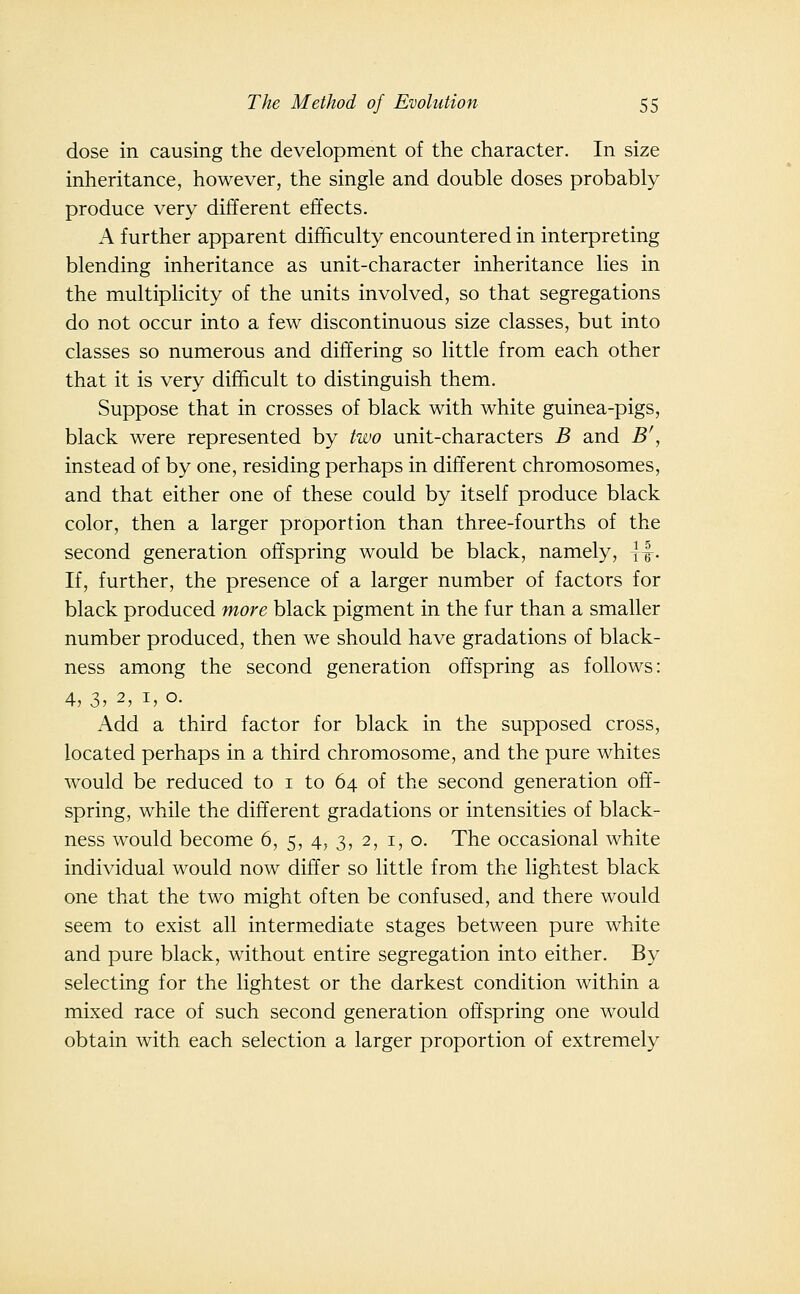 dose in causing the development of the character. In size inheritance, however, the single and double doses probably produce very different effects. A further apparent difficulty encountered in interpreting blending inheritance as unit-character inheritance lies in the multiplicity of the units involved, so that segregations do not occur into a few discontinuous size classes, but into classes so numerous and differing so little from each other that it is very difficult to distinguish them. Suppose that in crosses of black with white guinea-pigs, black were represented by two unit-characters B and B', instead of by one, residing perhaps in different chromosomes, and that either one of these could by itself produce black color, then a larger proportion than three-fourths of the second generation offspring would be black, namely, \^. If, further, the presence of a larger number of factors for black produced more black pigment in the fur than a smaller number produced, then we should have gradations of black- ness among the second generation offspring as follows: 4, 3, 2, I, o. Add a third factor for black in the supposed cross, located perhaps in a third chromosome, and the pure whites would be reduced to i to 64 of the second generation off- spring, while the different gradations or intensities of black- ness would become 6, 5, 4, 3, 2, i, o. The occasional white individual would now differ so little from the lightest black one that the two might often be confused, and there would seem to exist all intermediate stages between pure white and pure black, without entire segregation into either. By selecting for the lightest or the darkest condition within a mixed race of such second generation offspring one would obtain with each selection a larger proportion of extremely