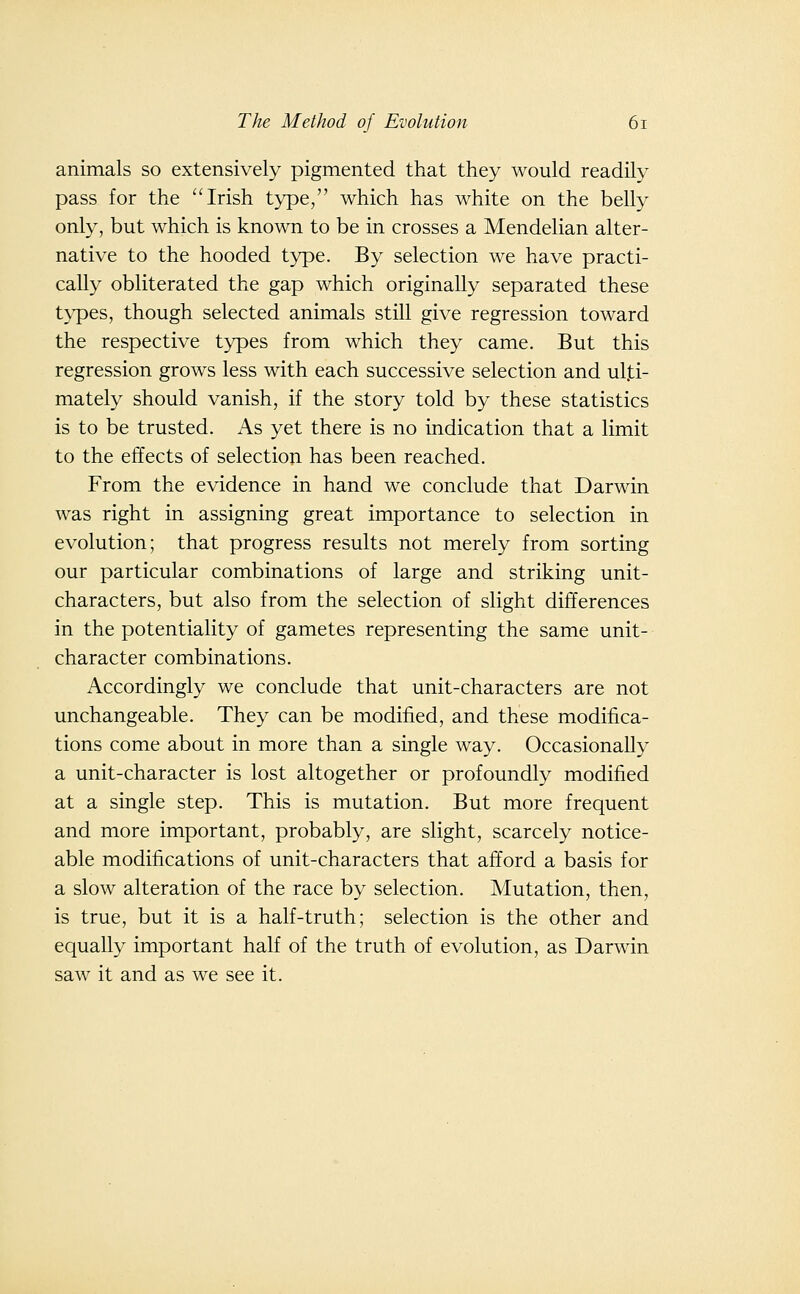 animals so extensively pigmented that they would readily pass for the Irish type, which has white on the belly only, but which is known to be in crosses a Mendelian alter- native to the hooded type. By selection we have practi- cally obliterated the gap which originally separated these types, though selected animals still give regression toward the respective types from which they came. But this regression grows less with each successive selection and ulti- mately should vanish, if the story told by these statistics is to be trusted. As yet there is no indication that a limit to the effects of selectioji has been reached. From the evidence in hand we conclude that Darwin was right in assigning great importance to selection in evolution; that progress results not merely from sorting our particular combinations of large and striking unit- characters, but also from the selection of slight differences in the potentiality of gametes representing the same unit- character combinations. Accordingly we conclude that unit-characters are not unchangeable. They can be modified, and these modifica- tions come about in more than a single way. Occasionally a unit-character is lost altogether or profoundly modified at a single step. This is mutation. But more frequent and more important, probably, are slight, scarcely notice- able modifications of unit-characters that afford a basis for a slow alteration of the race by selection. Mutation, then, is true, but it is a half-truth; selection is the other and equally important half of the truth of evolution, as Darwin saw it and as we see it.