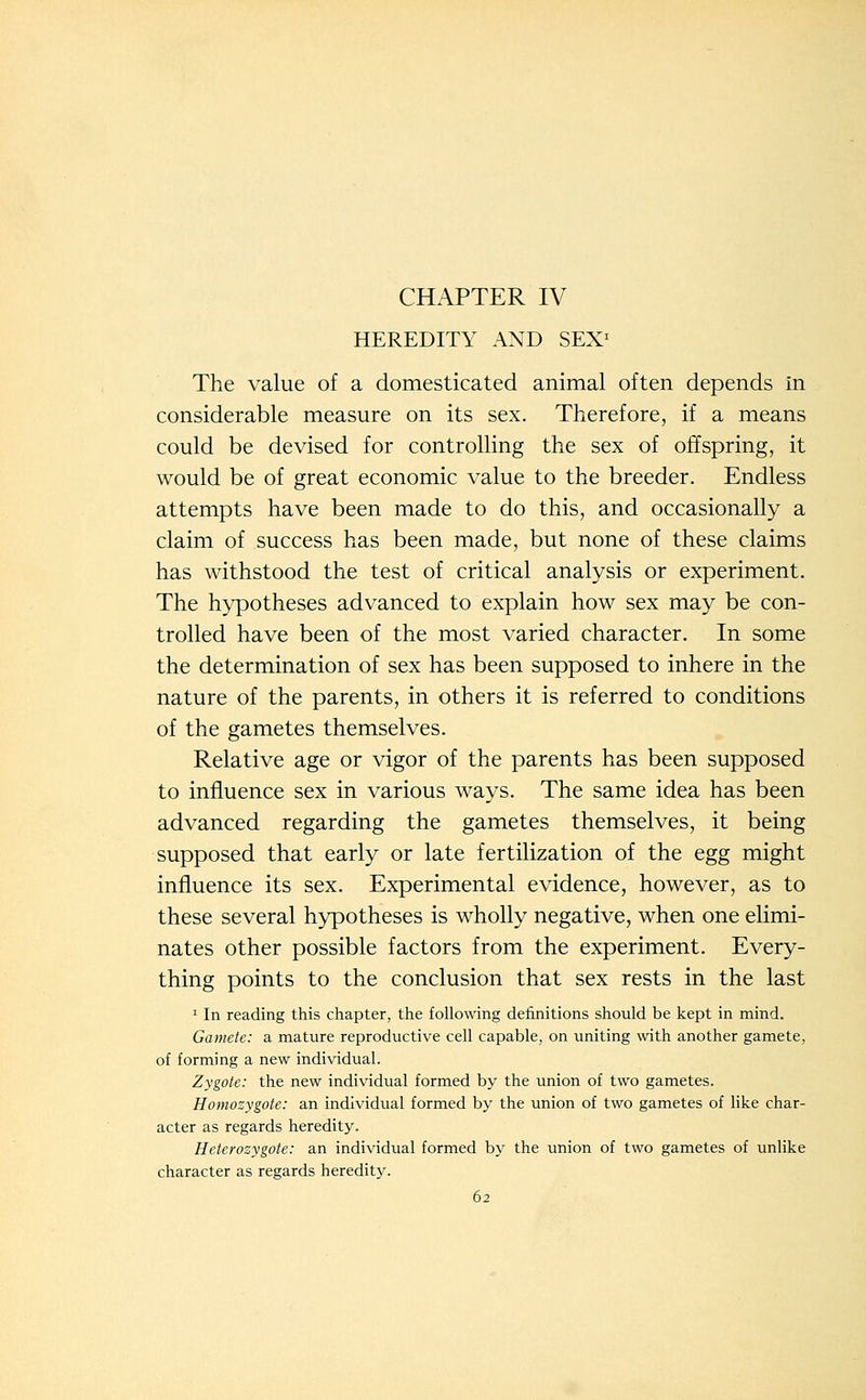 CHAPTER IV HEREDITY AND SEX^ The value of a domesticated animal often depends in considerable measure on its sex. Therefore, if a means could be devised for controlling the sex of offspring, it would be of great economic value to the breeder. Endless attempts have been made to do this, and occasionally a claim of success has been made, but none of these claims has withstood the test of critical analysis or experiment. The hypotheses advanced to explain how sex may be con- trolled have been of the most varied character. In some the determination of sex has been supposed to inhere in the nature of the parents, in others it is referred to conditions of the gametes themselves. Relative age or vigor of the parents has been supposed to influence sex in various ways. The same idea has been advanced regarding the gametes themselves, it being supposed that early or late fertilization of the egg might influence its sex. Experimental evidence, however, as to these several hypotheses is wholly negative, when one elimi- nates other possible factors from the experiment. Every- thing points to the conclusion that sex rests in the last ' In reading this chapter, the following definitions should be kept in mind. Gamete: a mature reproductive cell capable, on uniting with another gamete, of forming a new individual. Zygote: the new individual formed by the union of two gametes. Homozygote: an individual formed by the union of two gametes of like char- acter as regards heredity. Heterozygote: an individual formed by the union of two gametes of unlike character as regards heredity.