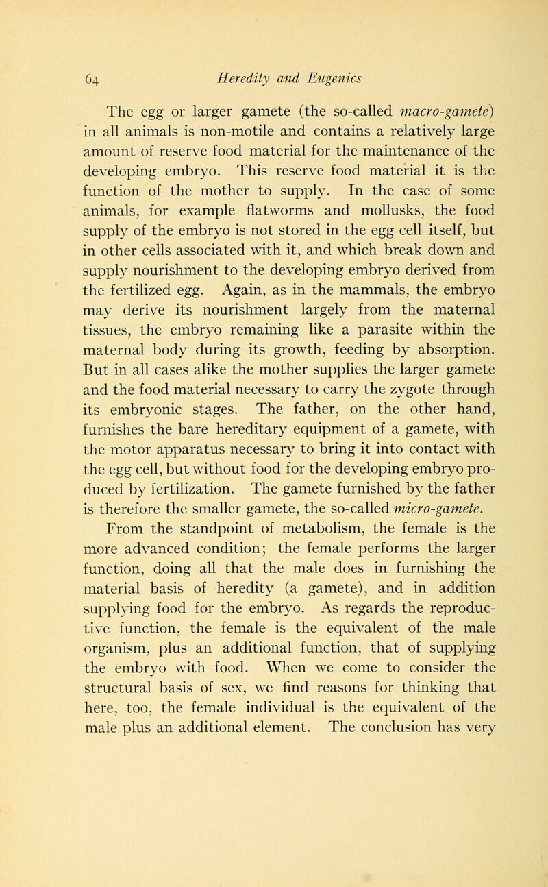 The egg or larger gamete (the so-called macro-gamete) in all animals is non-motile and contains a relatively large amount of reserve food material for the maintenance of the developing embryo. This reserve food material it is the function of the mother to supply. In the case of some animals, for example fiatworms and moUusks, the food supply of the embryo is not stored in the egg cell itself, but in other cells associated with it, and which break down and supply nourishment to the developing embryo derived from the fertilized egg. Again, as in the mammals, the embryo may derive its nourishment largely from the maternal tissues, the embryo remaining like a parasite within the maternal body during its growth, feeding by absorption. But in all cases alike the mother supplies the larger gamete and the food material necessary to carry the zygote through its embryonic stages. The father, on the other hand, furnishes the bare hereditary equipment of a gamete, with the motor apparatus necessary to bring it into contact with the egg cell, but without food for the developing embryo pro- duced by fertilization. The gamete furnished by the father is therefore the smaller gamete, the so-called micro-gamete. From the standpoint of metabolism, the female is the more advanced condition; the female performs the larger function, doing all that the male does in furnishing the material basis of heredity (a gamete), and in addition supplying food for the embryo. As regards the reproduc- tive function, the female is the equivalent of the male organism, plus an additional function, that of supplying the embryo with food. When we come to consider the structural basis of sex, we find reasons for thinking that here, too, the female individual is the equivalent of the male plus an additional element. The conclusion has very