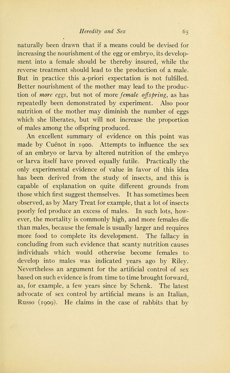 naturally been drawn that if a means could be devised for increasing the nourishment of the egg or embryo, its develop- ment into a female should be thereby insured, while the reverse treatment should lead to the production of a male. But in practice this a-priori expectation is not fulfilled. Better nourishment of the mother may lead to the produc- tion of more eggs, but not of more female offspring, as has repeatedly been demonstrated by experiment. Also poor nutrition of the mother may diminish the number of eggs which she liberates, but will not increase the proportion of males among the offspring produced. An excellent summary of evidence on this point was made by Cuenot in 1900. Attempts to influence the sex of an embryo or larva by altered nutrition of the embryo or larva itself have proved equally futile. Practically the only experimental evidence of value in favor of this idea has been derived from the study of insects, and this is capable of explanation on quite different grounds from those which first suggest themselves. It has sometimes been observed, as by Mary Treat for example, that a lot of insects poorly fed produce an excess of males. In such lots, how- ever, the mortality is commonly high, and more females die than males, because the female is usually larger and requires more food to complete its development. The fallacy in concluding from such evidence that scanty nutrition causes individuals which would otherwise become females to develop into males was indicated years ago by Riley. Nevertheless an argument for the artificial control of sex based on such evidence is from time to time brought forward, as, for example, a few years since by Schenk. The latest advocate of sex control by artificial means is an Italian, Russo (1909). He claims in the case of rabbits that by