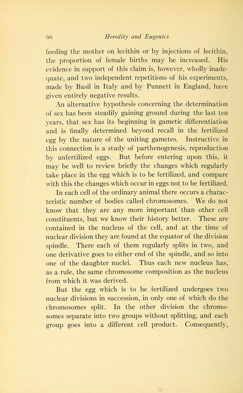 feeding the mother on lecithin or by injections of lecithin, the proportion of female births may be increased. His evidence in support of this claim is, however, wholly inade- quate, and two independent repetitions of his experiments, made by Basil in Italy and by Punnett in England, have given entirely negative results. An alternative hypothesis concerning the determination of sex has been steadily gaining ground during the last ten years, that sex has its beginning in gametic differentiation and is finally determined beyond recall in the fertilized egg by the nature of the uniting gametes. Instructive in this connection is a study of parthenogenesis, reproduction by unfertilized eggs. But before entering upon this, it may be well to review briefly the changes which regularly take place in the egg which is to be fertilized, and compare with this the changes which occur in eggs not to be fertilized. In each cell of the ordinary animal there occurs a charac- teristic number of bodies called chromosomes. We do not know that they are any more important' than other cell constituents, but we know their history better. These are contained in the nucleus of the cell, and at the time of nuclear division they are found at the equator of the division spindle. There each of them regularly splits in two, and one derivative goes to either end of the spindle, and so into one of the daughter nuclei. Thus each new nucleus has, as a rule, the same chromosome composition as the nucleus from which it was derived. But the egg which is to be fertilized undergoes two nuclear divisions in succession, in only one of which do the chromosomes split. In the other division the chromo- somes separate into two groups without splitting, and each group goes into a different cell product. Consequently,
