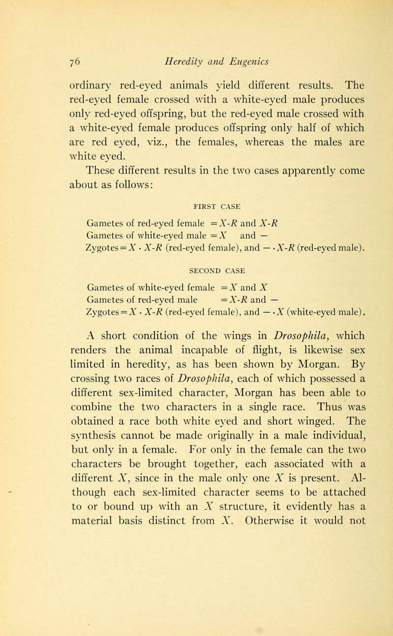ordinary red-eyed animals yield different results. The red-eyed female crossed with a white-eyed male produces only red-eyed offspring, but the red-eyed male crossed with a white-eyed female produces offspring only half of which are red eyed, viz., the females, whereas the males are white eyed. These different results in the two cases apparently come about as follows: FIRST CASE Gametes of red-eyed female =X-R and X-R Gametes of white-eyed male —X and — Zygotes = X • X-R (red-eyed female), and — -X-R (red-eyedmale). SECOND CASE Gametes of white-eyed female =X and X Gametes of red-eyed male = X-R and — Zygotes = A • X-R (red-eyed female), and — -X (white-eyed male). A short condition of the wings in Drosophila, which renders the animal incapable of flight, is likewise sex limited in heredity, as has been shown by Morgan. By crossing two races of Drosophila, each of which possessed a different sex-limited character, Morgan has been able to combine the two characters in a single race. Thus was obtained a race both white eyed and short winged. The synthesis cannot be made originally in a male individual, but only in a female. For only in the female can the two characters be brought together, each associated with a different X, since in the male only one X is present. Al- though each sex-limited character seems to be attached to or bound up with an X structure, it evidently has a material basis distinct from X. Otherwise it would not