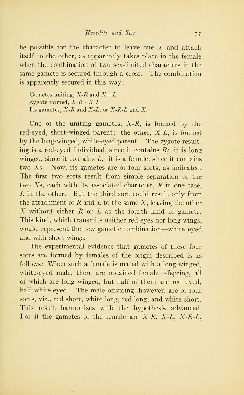 be possible for the character to leave one X and attach itself to the other, as apparently takes place in the female when the combination of two sex-limited characters in the same gamete is secured through a cross. The combination is apparently secured in this way: Gametes uniting, X-R and X — L Zygote formed, X-R • X-L Its gametes, X-R and X-L, or X-R-L and X. One of the uniting gametes, X-R, is formed by the red-eyed, short-winged parent; the other, X-L, is formed by the long-winged, white-eyed parent. The zygote result- ing is a red-eyed individual, since it contains R; it is long winged, since it contains L; it is a female, since it contains two Xs. Now, its gametes are of four sorts, as indicated. The first two sorts result from simple separation of the two Xs, each with its associated character, R in one case, L in the other. But the third sort could result only from the attachment of R and L to the same X, leaving the other X without either i? or L as the fourth kind of gamete. This kind, which transmits neither red eyes nor long wings, would represent the new gametic combination—white eyed and with short wings. The experimental evidence that gametes of these four sorts are formed by females of the origin described is as follows: When such a female is mated with a long-winged, white-eyed male, there are obtained female offspring, all of which are long winged, but half of them are red eyed, half white eyed. The male oft'spring, however, are of four sorts, viz., red short, white long, red long, and white short. This result harmonizes with the hypothesis advanced. For if the gametes of the female are X-R, X-L, X-R-L,