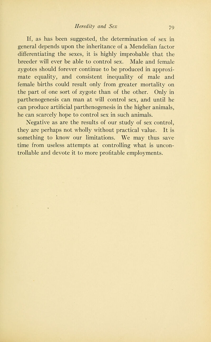 If, as has been suggested, the determination of sex in general depends upon the inheritance of a MendeHan factor differentiating the sexes, it is highly improbable that the breeder will ever be able to control sex. Male and female zygotes should forever continue to be produced in approxi- mate equality, and consistent inequality of male and female births could result only from greater mortality on the part of one sort of zygote than of the other. Only in parthenogenesis can man at will control sex, and until he can produce artificial parthenogenesis in the higher animals, he can scarcely hope to control sex in such animals. Negative as are the results of our study of sex control, they are perhaps not wholly without practical value. It is something to know our limitations. We may thus save time from useless attempts at controlling what is uncon- trollable and devote it to more profitable employments.