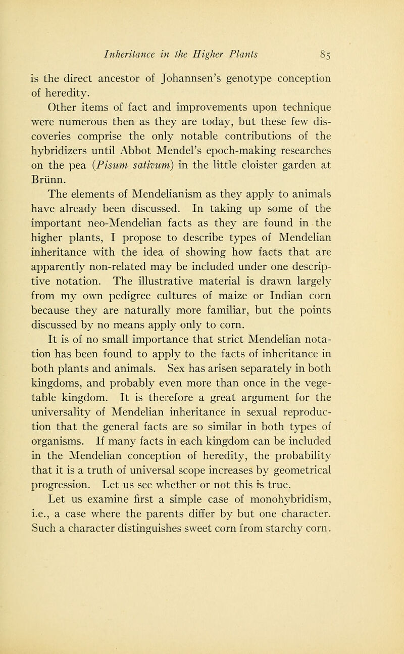 is the direct ancestor of Johannsen's genotype conception of heredity. Other items of fact and improvements upon technique were numerous then as they are today, but these few dis- coveries comprise the only notable contributions of the hybridizers until Abbot Mendel's epoch-making researches on the pea {Pisum sativum) in the little cloister garden at Briinn. The elements of Mendehanism as they apply to animals have already been discussed. In taking up some of the important neo-Mendelian facts as they are found in the higher plants, I propose to describe types of Mendelian inheritance with the idea of showing how facts that are apparently non-related may be included under one descrip- tive notation. The illustrative material is drawn largely from my own pedigree cultures of maize or Indian corn because they are naturally more familiar, but the points discussed by no means apply only to corn. It is of no small importance that strict Mendelian nota- tion has been found to apply to the facts of inheritance in both plants and animals. Sex has arisen separately in both kingdoms, and probably even more than once in the vege- table kingdom. It is therefore a great argument for the universality of Mendelian inheritance in sexual reproduc- tion that the general facts are so similar in both types of organisms. If many facts in each kingdom can be included in the Mendelian conception of heredity, the probability that it is a truth of universal scope increases by geometrical progression. Let us see whether or not this is true. Let us examine first a simple case of monohybridism, i.e., a case where the parents differ by but one character. Such a character distinguishes sweet corn from starchy corn.