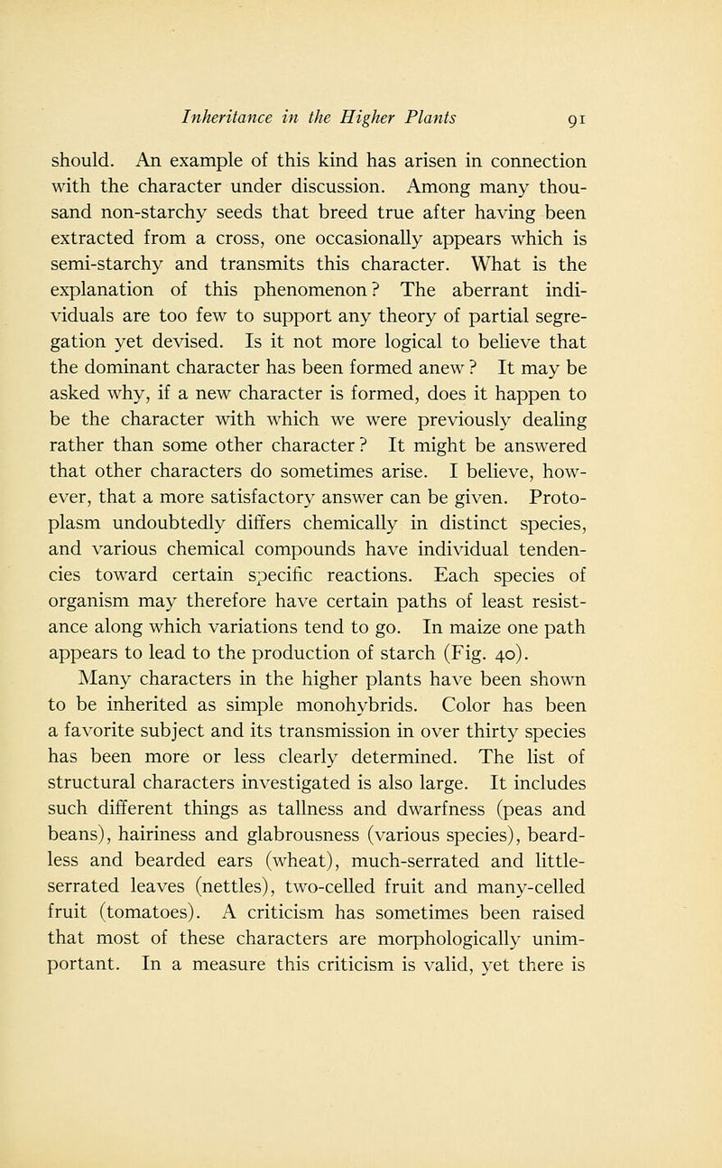 should. An example of this kind has arisen in connection with the character under discussion. Among many thou- sand non-starchy seeds that breed true after having been extracted from a cross, one occasionally appears which is semi-starchy and transmits this character. What is the explanation of this phenomenon? The aberrant indi- viduals are too few to support any theory of partial segre- gation yet devised. Is it not more logical to believe that the dominant character has been formed anew ? It may be asked why, if a new character is formed, does it happen to be the character with which we were previously dealing rather than some other character? It might be answered that other characters do sometimes arise. I believe, how- ever, that a more satisfactory answer can be given. Proto- plasm undoubtedly differs chemically in distinct species, and various chemical compounds have individual tenden- cies toward certain specific reactions. Each species of organism may therefore have certain paths of least resist- ance along which variations tend to go. In maize one path appears to lead to the production of starch (Fig. 40). Many characters in the higher plants have been shown to be inherited as simple monohybrids. Color has been a favorite subject and its transmission in over thirty species has been more or less clearly determined. The list of structural characters investigated is also large. It includes such different things as tallness and dwarfness (peas and beans), hairiness and glabrousness (various species), beard- less and bearded ears (wheat), much-serrated and little- serrated leaves (nettles), two-celled fruit and many-celled fruit (tomatoes). A criticism has sometimes been raised that most of these characters are morphologically unim- portant. In a measure this criticism is valid, yet there is