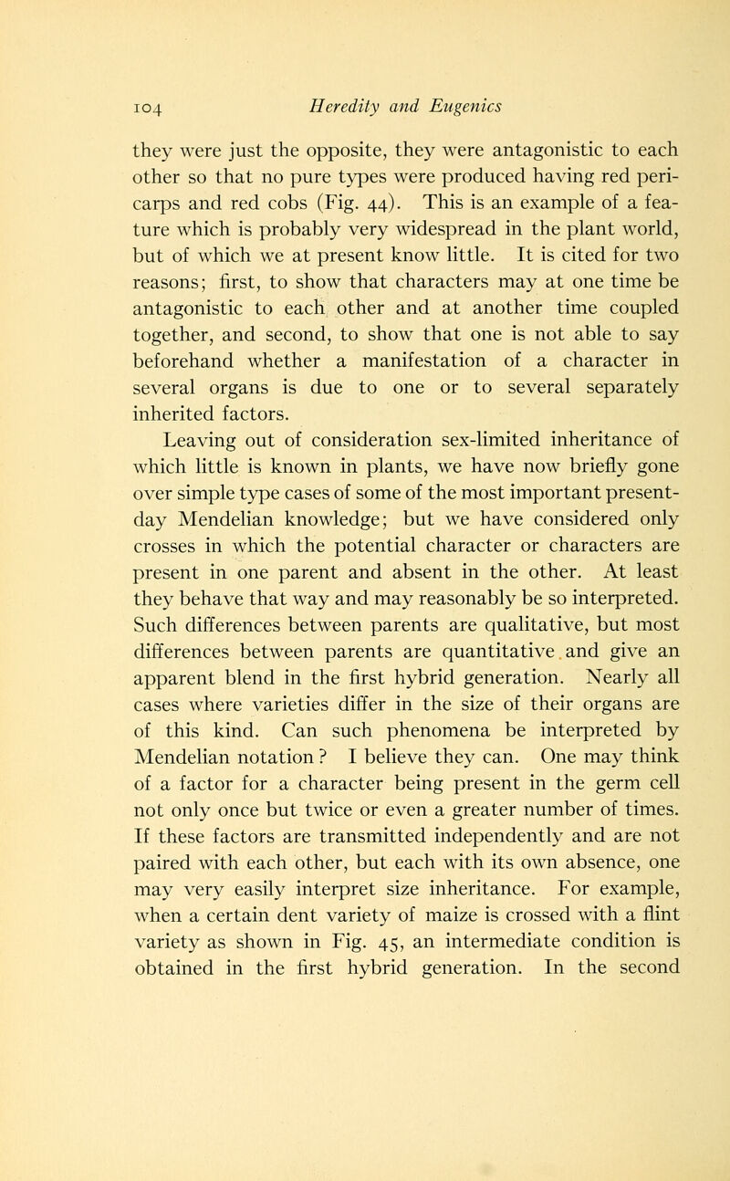 they were just the opposite, they were antagonistic to each other so that no pure types were produced having red peri- carps and red cobs (Fig. 44). This is an example of a fea- ture which is probably very widespread in the plant world, but of which we at present know little. It is cited for two reasons; first, to show that characters may at one time be antagonistic to each other and at another time coupled together, and second, to show that one is not able to say beforehand whether a manifestation of a character in several organs is due to one or to several separately inherited factors. Leaving out of consideration sex-limited inheritance of which little is known in plants, we have now briefly gone over simple type cases of some of the most important present- day Mendelian knowledge; but we have considered only crosses in which the potential character or characters are present in one parent and absent in the other. At least they behave that way and may reasonably be so interpreted. Such differences between parents are qualitative, but most differences between parents are quantitative, and give an apparent blend in the first hybrid generation. Nearly all cases where varieties differ in the size of their organs are of this kind. Can such phenomena be interpreted by Mendelian notation ? I believe they can. One may think of a factor for a character being present in the germ cell not only once but twice or even a greater number of times. If these factors are transmitted independently and are not paired with each other, but each with its own absence, one may very easily interpret size inheritance. For example, when a certain dent variety of maize is crossed with a flint variety as shown in Fig. 45, an intermediate condition is obtained in the first hybrid generation. In the second