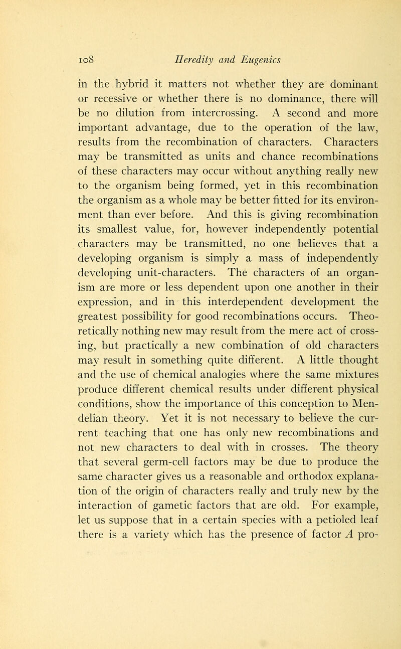 in the hybrid it matters not whether they are dominant or recessive or whether there is no dominance, there will be no dilution from intercrossing. A second and more important advantage, due to the operation of the law, results from the recombination of characters. Characters may be transmitted as units and chance recombinations of these characters may occur without anything really new to the organism being formed, yet in this recombination the organism as a whole may be better fitted for its environ- ment than ever before. And this is giving recombination its smallest value, for, however independently potential characters may be transmitted, no one believes that a developing organism is simply a mass of independently developing unit-characters. The characters of an organ- ism are more or less dependent upon one another in their expression, and in this interdependent development the greatest possibility for good recombinations occurs. Theo- retically nothing new may result from the mere act of cross- ing, but practically a new combination of old characters may result in something quite different. A little thought and the use of chemical analogies where the same mixtures produce different chemical results under different physical conditions, show the importance of this conception to Men- delian theory. Yet it is not necessary to believe the cur- rent teaching that one has only new recombinations and not new characters to deal with in crosses. The theory that several germ-cell factors may be due to produce the same character gives us a reasonable and orthodox explana- tion of the origin of characters really and truly new by the interaction of gametic factors that are old. For example, let us suppose that in a certain species with a petioled leaf there is a variety which has the presence of factor A pro-
