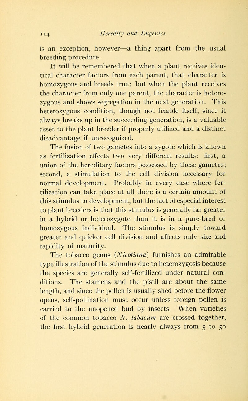 is an exception, however—a thing apart from the usual breeding procedure. It will be remembered that when a plant receives iden- tical character factors from each parent, that character is homozygous and breeds true; but when the plant receives the character from only one parent, the character is hetero- zygous and shows segregation in the next generation. This heterozygous condition, though not fixable itself, since it always breaks up in the succeeding generation, is a valuable asset to the plant breeder if properly utilized and a distinct disadvantage if unrecognized. The fusion of two gametes into a zygote which is known as fertilization effects two very different results: first, a union of the hereditary factors possessed by these gametes; second, a stimulation to the cell division necessary for normal development. Probably in every case where fer- tilization can take place at all there is a certain amount of this stimulus to development, but the fact of especial interest to plant breeders is that this stimulus is generally far greater in a hybrid or heterozygote than it is in a pure-bred or homozygous individual. The stimulus is simply toward greater and quicker cell division and affects only size and rapidity of maturity. The tobacco genus {Nicotiana) furnishes an admirable type illustration of the stimulus due to heterozygosis because the species are generally self-fertilized under natural con- ditions. The stamens and the pistil are about the same length, and since the pollen is usually shed before the flower opens, self-pollination must occur unless foreign pollen is carried to the unopened bud by insects. When varieties of the common tobacco N. tahacum are crossed together, the first hybrid generation is nearly always from 5 to 50