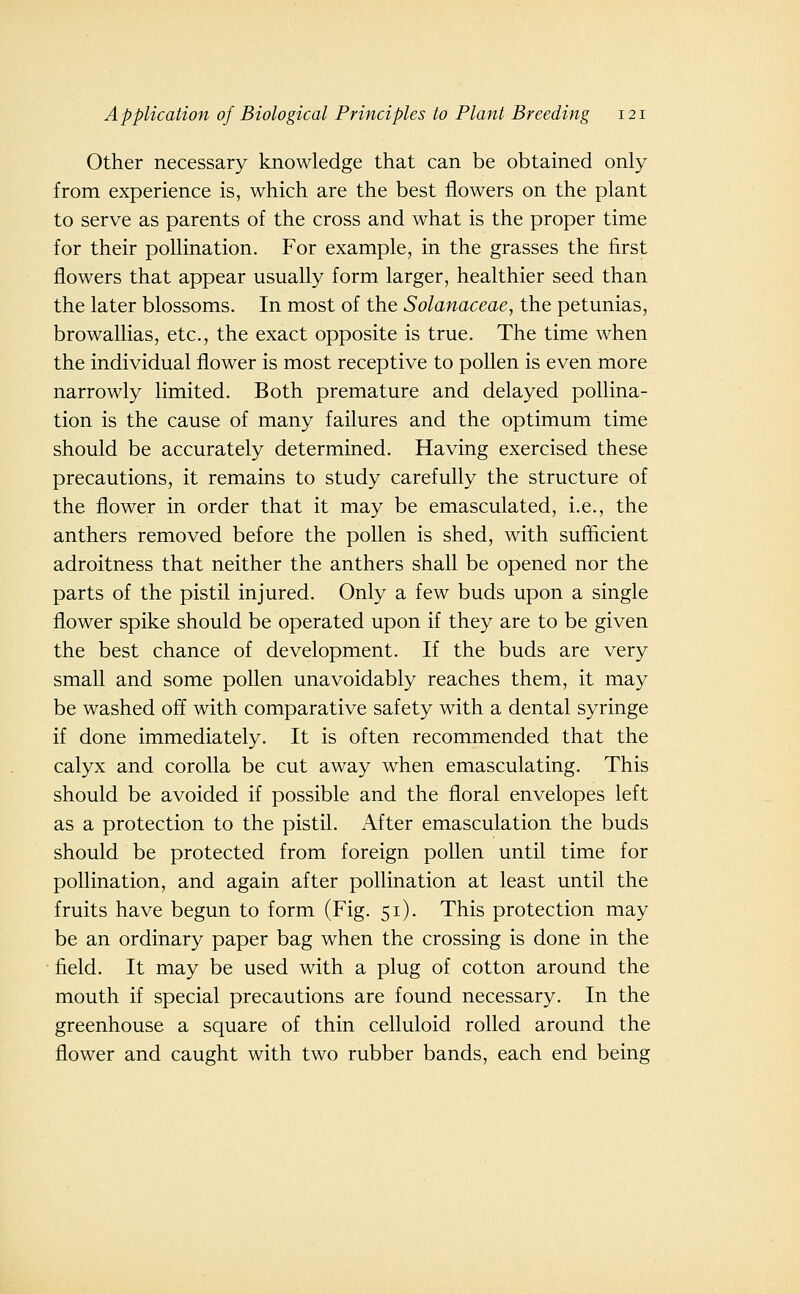 Other necessary knowledge that can be obtained only from experience is, which are the best flowers on the plant to serve as parents of the cross and what is the proper time for their pollination. For example, in the grasses the first flowers that appear usually form larger, healthier seed than the later blossoms. In most of the Solanaceae, the petunias, browallias, etc., the exact opposite is true. The time when the individual flower is most receptive to pollen is even more narrowly limited. Both premature and delayed pollina- tion is the cause of many failures and the optimum time should be accurately determined. Having exercised these precautions, it remains to study carefully the structure of the flower in order that it may be emasculated, i.e., the anthers removed before the pollen is shed, with sufficient adroitness that neither the anthers shall be opened nor the parts of the pistil injured. Only a few buds upon a single flower spike should be operated upon if they are to be given the best chance of development. If the buds are very small and some pollen unavoidably reaches them, it may be washed off with comparative safety with a dental syringe if done immediately. It is often recommended that the calyx and corolla be cut away when emasculating. This should be avoided if possible and the floral envelopes left as a protection to the pistil. After emasculation the buds should be protected from foreign pollen until time for pollination, and again after pollination at least until the fruits have begun to form (Fig. 51). This protection may be an ordinary paper bag when the crossing is done in the field. It may be used with a plug of cotton around the mouth if special precautions are found necessary. In the greenhouse a square of thin celluloid rolled around the flower and caught with two rubber bands, each end being