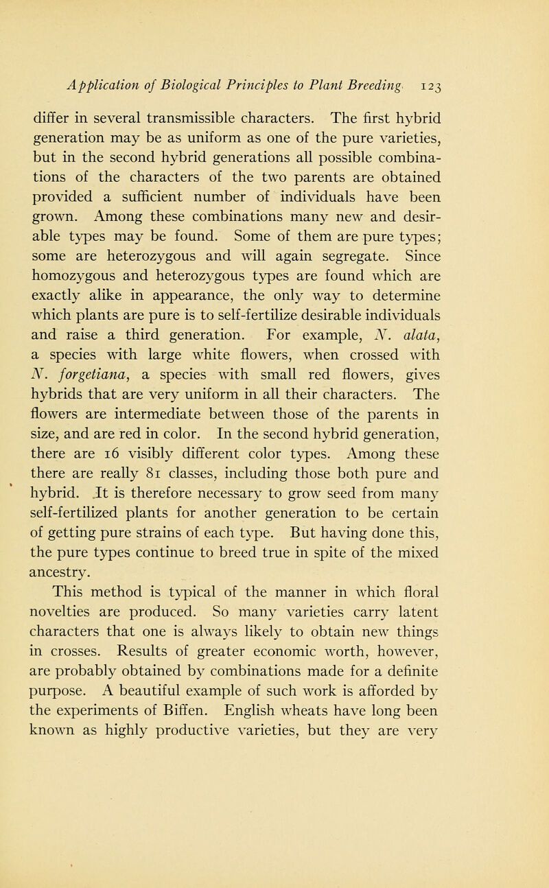 differ in several transmissible characters. The first hybrid generation may be as uniform as one of the pure varieties, but in the second hybrid generations all possible combina- tions of the characters of the two parents are obtained provided a sufficient number of individuals have been grown. Among these combinations many new and desir- able types may be found. Some of them are pure types; some are heterozygous and will again segregate. Since homozygous and heterozygous types are found which are exactly alike in appearance, the only way to determine which plants are pure is to self-fertilize desirable individuals and raise a third generation. For example, N. alata, a species with large white flowers, when crossed with N. forgetiana, a species with small red flowers, gives hybrids that are very uniform in all their characters. The flowers are intermediate between those of the parents in size, and are red in color. In the second hybrid generation, there are 16 visibly different color types. Among these there are really 81 classes, including those both pure and hybrid. It is therefore necessary to grow seed from many self-fertilized plants for another generation to be certain of getting pure strains of each type. But having done this, the pure types continue to breed true in spite of the mixed ancestry. This method is typical of the manner in which floral novelties are produced. So many varieties carry latent characters that one is always likely to obtain new things in crosses. Results of greater economic worth, however, are probably obtained by combinations made for a definite purpose. A beautiful example of such work is afforded by the experiments of Biff en. English wheats have long been known as highly productive varieties, but they are very
