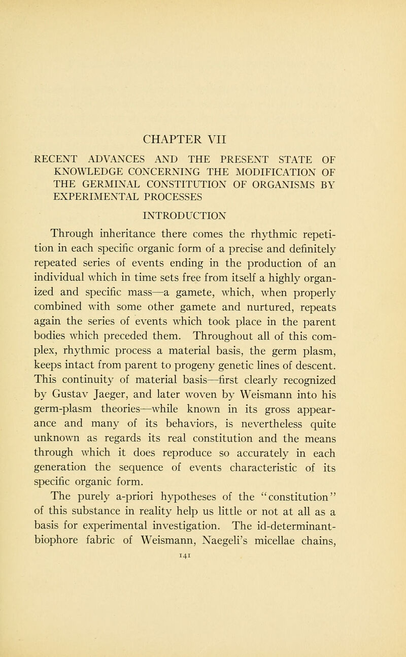 CHAPTER VII RECENT ADVANCES AND THE PRESENT STATE OF KNOWLEDGE CONCERNING THE MODIFICATION OF THE GERMIN.\L CONSTITUTION OF ORGANISMS BY EXPERIMENTAL PROCESSES INTRODUCTION Through inheritance there comes the rhythmic repeti- tion in each specific organic form of a precise and definitely repeated series of events ending in the production of an individual which in time sets free from itself a highly organ- ized and specific mass—a gamete, which, when properly combined with some other gamete and nurtured, repeats again the series of events which took place in the parent bodies which preceded them. Throughout all of this com- plex, rhythmic process a material basis, the germ plasm, keeps intact from parent to progeny genetic lines of descent. This continuity of material basis—^first clearly recognized by Gustav Jaeger, and later woven by Weismann into his germ-plasm theories—^while known in its gross appear- ance and many of its behaviors, is nevertheless quite unknown as regards its real constitution and the means through which it does reproduce so accurately in each generation the sequence of events characteristic of its specific organic form. The purely a-priori hypotheses of the constitution of this substance in reality help us little or not at all as a basis for experimental investigation. The id-determinant- biophore fabric of Weismann, Naegeli's micellae chains,