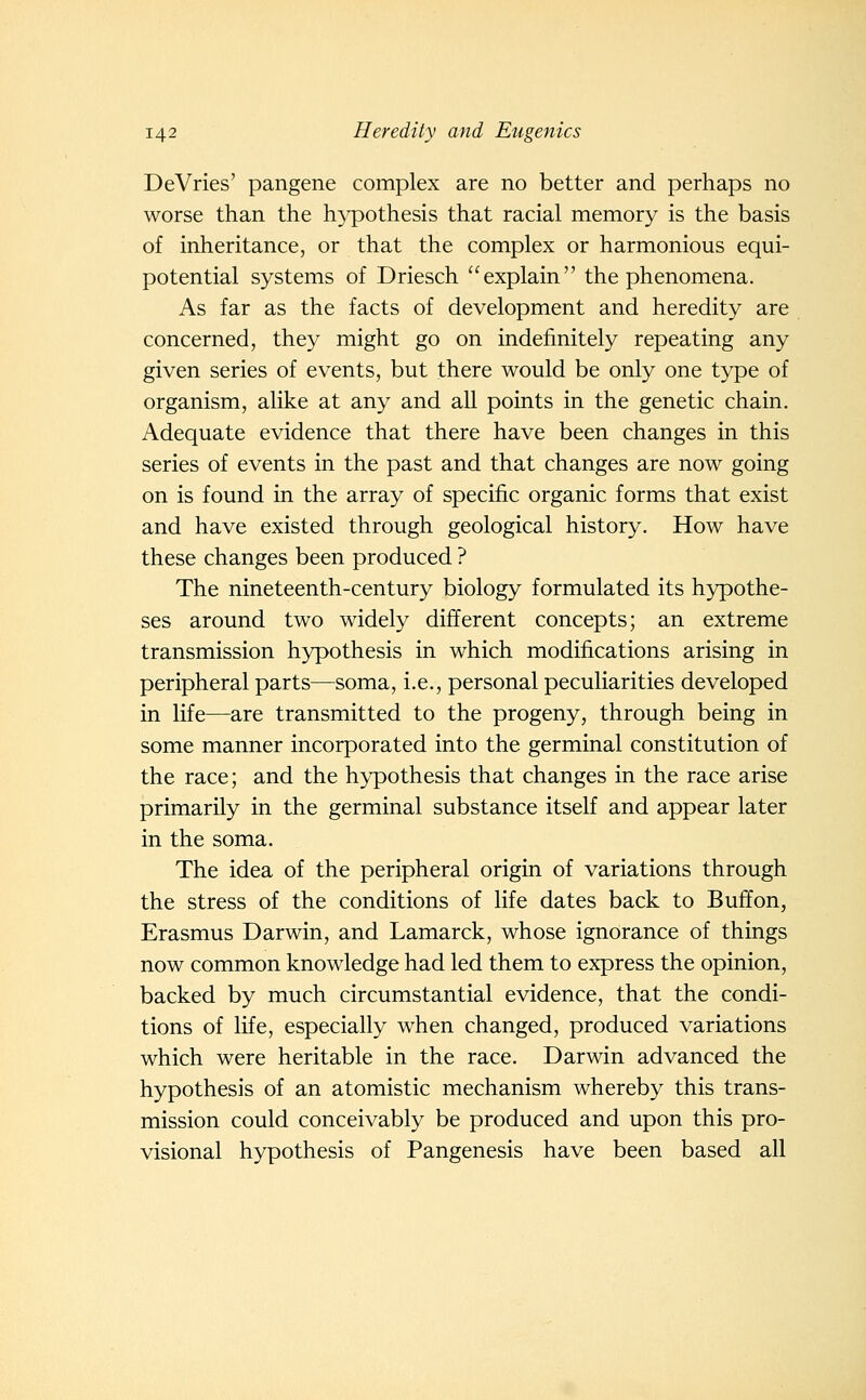 DeVries' pangene complex are no better and perhaps no worse than the hypothesis that racial memory is the basis of inheritance, or that the complex or harmonious equi- potential systems of Driesch explain the phenomena. As far as the facts of development and heredity are concerned, they might go on indefinitely repeating any given series of events, but there would be only one type of organism, alike at any and all points in the genetic chain. Adequate evidence that there have been changes in this series of events in the past and that changes are now going on is found in the array of specific organic forms that exist and have existed through geological history. How have these changes been produced ? The nineteenth-century biology formulated its hypothe- ses around two widely different concepts; an extreme transmission hypothesis in which modifications arising in peripheral parts—soma, i.e., personal peculiarities developed in life—are transmitted to the progeny, through being in some manner incorporated into the germinal constitution of the race; and the hypothesis that changes in the race arise primarily in the germinal substance itself and appear later in the soma. The idea of the peripheral origin of variations through the stress of the conditions of life dates back to Buffon, Erasmus Darwin, and Lamarck, whose ignorance of things now common knowledge had led them to express the opinion, backed by much circumstantial evidence, that the condi- tions of life, especially when changed, produced variations which were heritable in the race. Darwin advanced the hypothesis of an atomistic mechanism whereby this trans- mission could conceivably be produced and upon this pro- visional hypothesis of Pangenesis have been based all