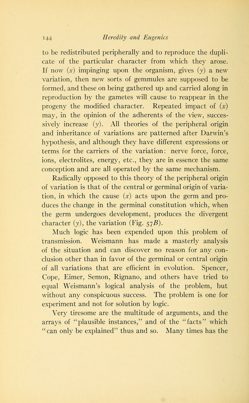 to be redistributed peripherally and to reproduce the dupli^ cate of the particular character from which they arose. If now (x) impinging upon the organism, gives {y) a new variation, then new sorts of gemmules are supposed to be formed, and these on being gathered up and carried along in reproduction by the gametes will cause to reappear in the progeny the modified character. Repeated impact of (x) may, in the opinion of the adherents of the view, succes- sively increase (v). All theories of the peripheral origin and inheritance of variations are patterned after Darwin's hypothesis, and although they have different expressions or terms for the carriers of the variation: nerve force, force, ions, electrolites, energy, etc., they are in essence the same conception and are all operated by the same mechanism. Radically opposed to this theory of the peripheral origin of variation is that of the central or germinal origin of varia- tion, in which the cause ix) acts upon the germ and pro- duces the change in the germinal constitution which, when the germ undergoes development, produces the divergent character (y), the variation (Fig. 57^). Much logic has been expended upon this problem of transmission. Weismann has made a masterly analysis of the situation and can discover no reason for any con- clusion other than in favor of the germinal or central origin of all variations that are efficient in evolution. Spencer, Cope, Eimer, Semon, Rignano, and others have tried to equal Weismann's logical analysis of the problem, but without any conspicuous success. The problem is one for experiment and not for solution by logic. Very tiresome are the multitude of arguments, and the arrays of plausible instances, and of the facts which can only be explained thus and so. Many times has the