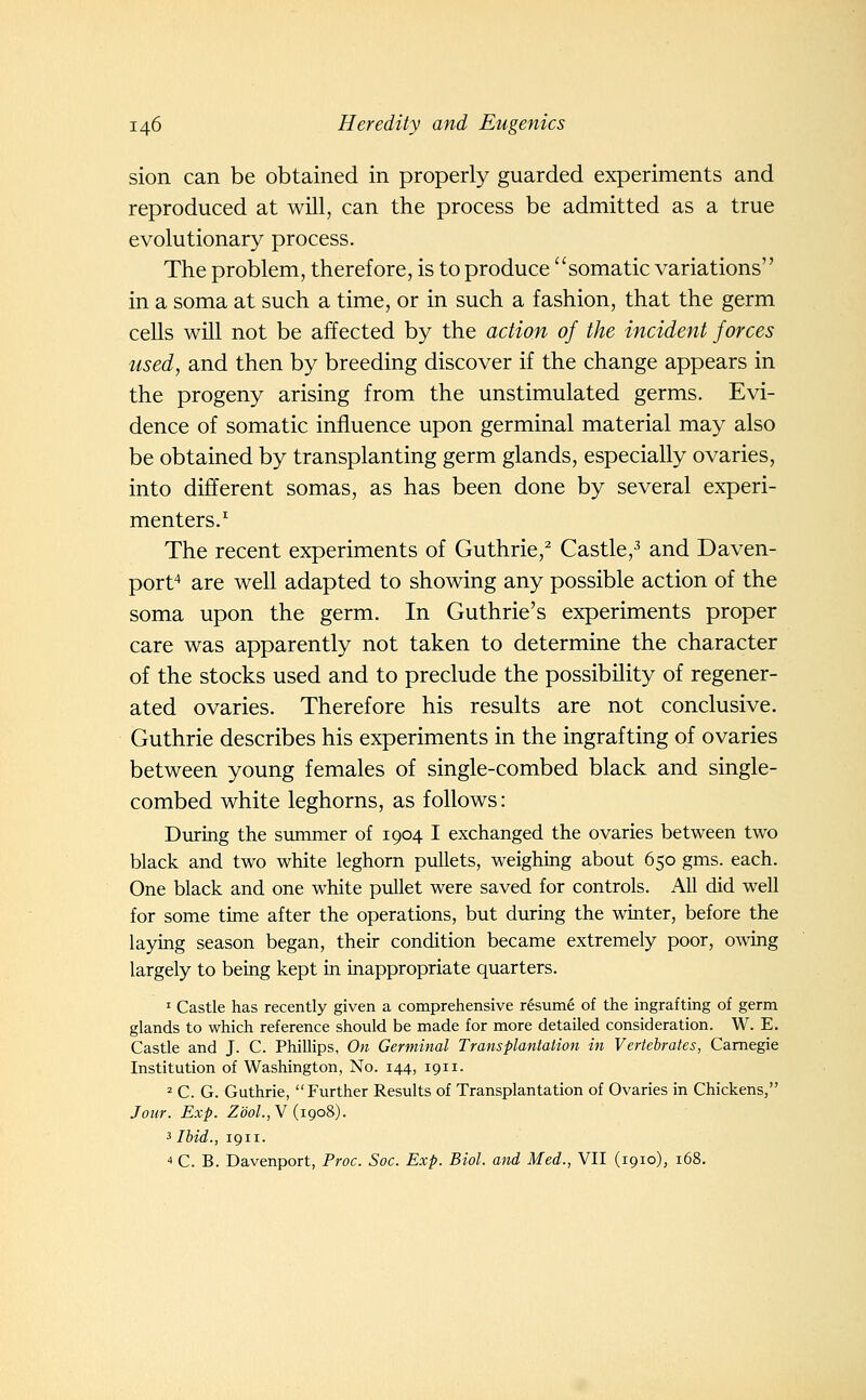 sion can be obtained in properly guarded experiments and reproduced at will, can the process be admitted as a true evolutionary process. The problem, therefore, is to produce somatic variations in a soma at such a time, or in such a fashion, that the germ cells will not be affected by the action of the incident forces used, and then by breeding discover if the change appears in the progeny arising from the unstimulated germs. Evi- dence of somatic influence upon germinal material may also be obtained by transplanting germ glands, especially ovaries, into different somas, as has been done by several experi- menters.'' The recent experiments of Guthrie,^ Castle,^ and Daven- port* are well adapted to showing any possible action of the soma upon the germ. In Guthrie's experiments proper care was apparently not taken to determine the character of the stocks used and to preclude the possibility of regener- ated ovaries. Therefore his results are not conclusive. Guthrie describes his experiments in the ingrafting of ovaries between young females of single-combed black and single- combed white leghorns, as follows: During the summer of 1904 I exchanged the ovaries between two black and two white leghorn pullets, weighing about 650 gms. each. One black and one white pullet were saved for controls. All did well for some time after the operations, but during the winter, before the laying season began, their condition became extremely poor, owing largely to being kept in inappropriate quarters. ^ Castle has recently given a comprehensive resume of the ingrafting of germ glands to which reference should be made for more detailed consideration. W. E. Castle and J. C. Phillips, On Germinal Transplantation in Vertebrates, Carnegie Institution of Washington, No. 144, 1911. = C. G. Guthrie, Further Results of Transplantation of Ovaries in Chickens, Jour. Exp. Zoo/., V (1908). 3 Ibid., 1911. 4 C. B. Davenport, Proc. Soc. Exp. Biol, and Med., VII (1910), 168.