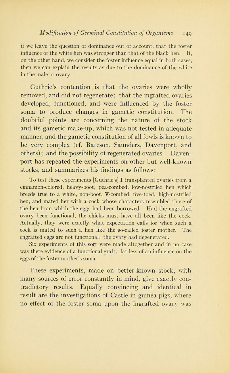 if we leave the question of dominance out of account, that the foster influence of the white hen was stronger than that of the black hen. If, on the other hand, we consider the foster influence equal in both cases, then we can explain the results as due to the dominance of the white in the male or ovary. Guthrie's contention. is that the ovaries were wholly removed, and did not regenerate; that the ingrafted o^:aries developed, functioned, and were influenced by the foster soma to produce changes in gametic constitution. The doubtful points are concerning the nature of the stock and its gametic make-up, which was not tested in adequate manner, and the gametic constitution of all fowls is known to be very complex (cf. Bateson, Saunders, Davenport, and others); and the possibility of regenerated ovaries. Daven- port has repeated the experiments on other but well-known stocks, and summarizes his findings as follows: To test these experiments [Guthrie's] I transplanted ovaries from a cinnamon-colored, heavy-boot, pea-combed, low-nostriled hen which breeds true to a white, non-boot, V-combed, five-toed, high-nostriled hen, and mated her with a cock whose characters resembled those of the hen from which the eggs had been borrowed. Had the engrafted ovary been functional, the chicks must have all been like the cock. Actually, they were exactly what expectation calls for when such a cock is mated to such a hen like the so-called foster mother. The engrafted eggs are not functional; the ovary had degenerated. Six experiments of this sort were made altogether and in no case was there evidence of a functional graft; far less of an influence on the eggs of the foster mother's soma. These experiments, made on better-known stock, with many sources of error constantly in mind, give exactly con- tradictory results. Equally convincing and identical in result are the investigations of Castle in guinea-pigs, where no effect of the foster soma upon the ingrafted ovary was