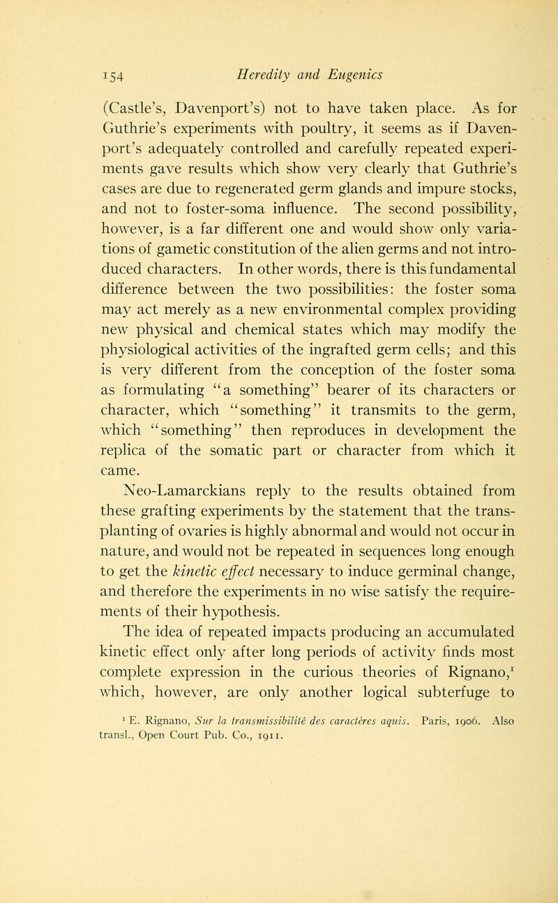 (Castle's, Davenport's) not to have taken place. As for Guthrie's experiments with poultry, it seems as if Daven- port's adequately controlled and carefully repeated experi- ments gave results which show very clearly that Guthrie's cases are due to regenerated germ glands and impure stocks, and not to foster-soma influence. The second possibility, however, is a far different one and would show only varia- tions of gametic constitution of the alien germs and not intro- duced characters. In other words, there is this fundamental difference between the two possibilities: the foster soma may act merely as a new environmental complex providing new physical and chemical states which may modify the physiological activities of the ingrafted germ cells; and this is very different from the conception of the foster soma as formulating a something bearer of its characters or character, which something it transmits to the germ, which something then reproduces in development the replica of the somatic part or character from which it came. Neo-Lamarckians reply to the results obtained from these grafting experiments by the statement that the trans- planting of ovaries is highly abnormal and would not occur in nature, and would not be repeated in sequences long enough to get the kinetic ejfed necessary to induce germinal change, and therefore the experiments in no wise satisfy the require- ments of their hypothesis. The idea of repeated impacts producing an accumulated kinetic effect only after long periods of activity finds most complete expression in the curious theories of Rignano,^ which, however, are only another logical subterfuge to ^ E. Rignano, Sur la transmissihilite des caraderes aquis. Paris, 1906. Also transl., Open Court Pub. Co., 1911.