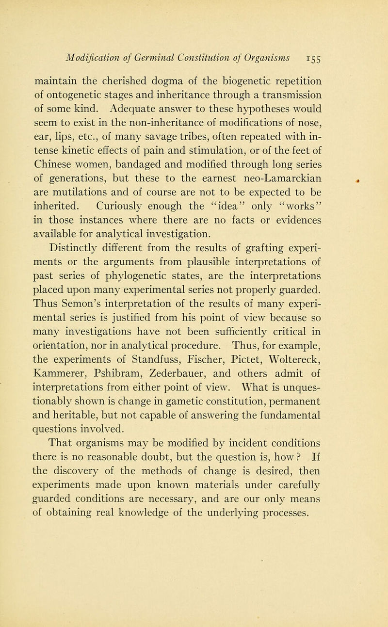 maintain the cherished dogma of the biogenetic repetition of ontogenetic stages and inheritance through a transmission of some kind. Adequate answer to these hypotheses would seem to exist in the non-inheritance of modifications of nose, ear, lips, etc., of many savage tribes, often repeated with in- tense kinetic effects of pain and stimulation, or of the feet of Chinese women, bandaged and modified through long series of generations, but these to the earnest neo-Lamarckian are mutilations and of course are not to be expected to be inherited. Curiously enough the idea only works in those instances where there are no facts or evidences available for analytical investigation. Distinctly different from the results of grafting experi- ments or the arguments from plausible interpretations of past series of phylogenetic states, are the interpretations placed upon many experimental series not properly guarded. Thus Semon's interpretation of the results of many experi- mental series is justified from his point of view because so many investigations have not been sufficiently critical in orientation, nor in analytical procedure. Thus, for example, the experiments of Standfuss, Fischer, Pictet, Woltereck, Kammerer, Pshibram, Zederbauer, and others admit of interpretations from either point of view. What is unques- tionably shown is change in gametic constitution, permanent and heritable, but not capable of answering the fundamental questions involved. That organisms may be modified by incident conditions there is no reasonable doubt, but the question is, how ? If the discovery of the methods of change is desired, then experiments made upon known materials under carefully guarded conditions are necessary, and are our only means of obtaining real knowledge of the underlying processes.