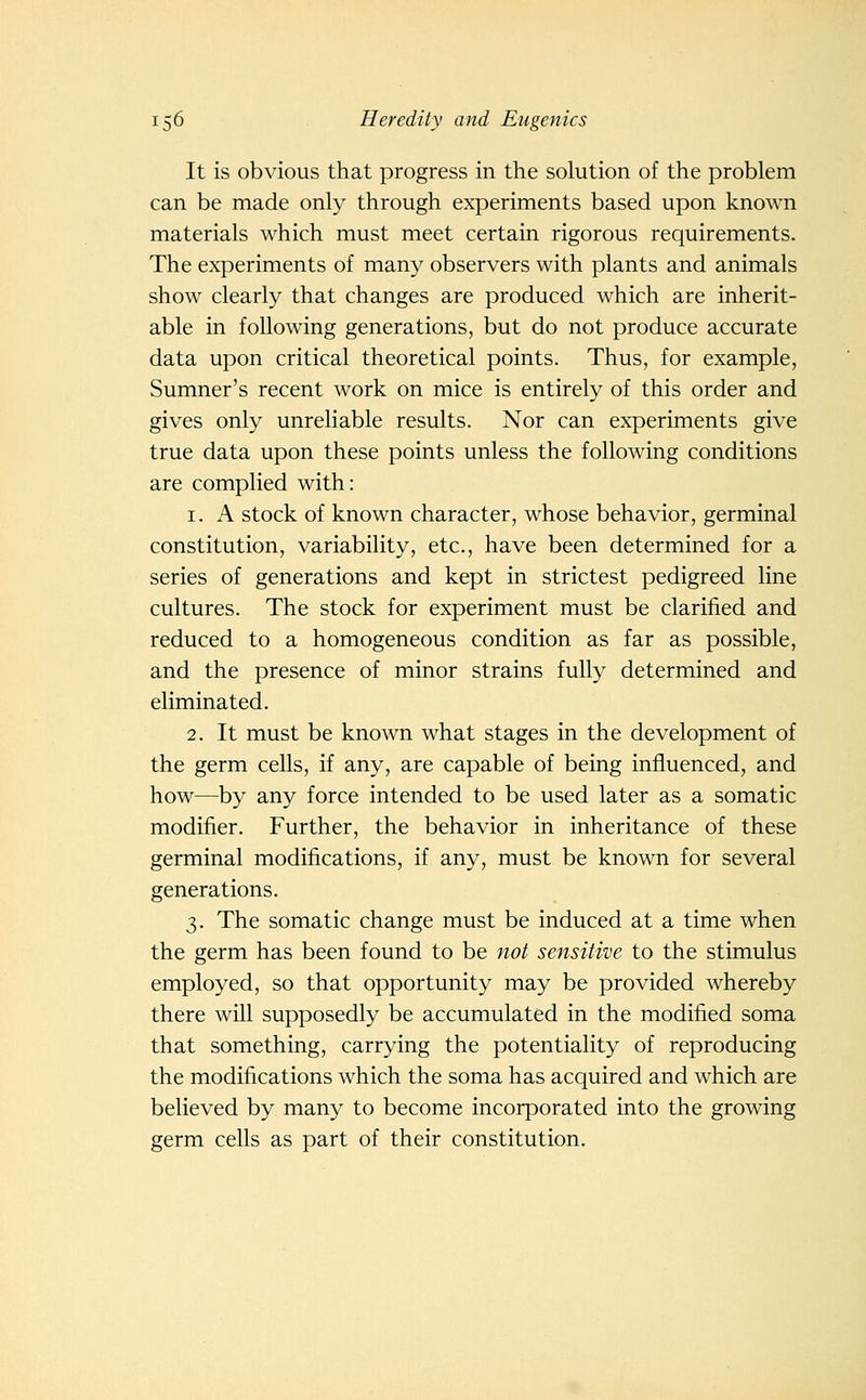 It is obvious that progress in the solution of the problem can be made only through experiments based upon known materials which must meet certain rigorous requirements. The experiments of many observers with plants and animals show clearly that changes are produced which are inherit- able in following generations, but do not produce accurate data upon critical theoretical points. Thus, for example, Sumner's recent work on mice is entirely of this order and gives only unreliable results. Nor can experiments give true data upon these points unless the following conditions are complied with: 1. A stock of known character, whose behavior, germinal constitution, variability, etc., have been determined for a series of generations and kept in strictest pedigreed line cultures. The stock for experiment must be clarified and reduced to a homogeneous condition as far as possible, and the presence of minor strains fully determined and eliminated. 2. It must be known what stages in the development of the germ cells, if any, are capable of being influenced, and how—by any force intended to be used later as a somatic modifier. Further, the behavior in inheritance of these germinal modifications, if any, must be known for several generations. 3. The somatic change must be induced at a time when the germ has been found to be not sensitive to the stimulus employed, so that opportunity may be provided whereby there will supposedly be accumulated in the modified soma that something, carrying the potentiality of reproducing the modifications which the soma has acquired and which are believed by many to become incorporated into the growing germ cells as part of their constitution.
