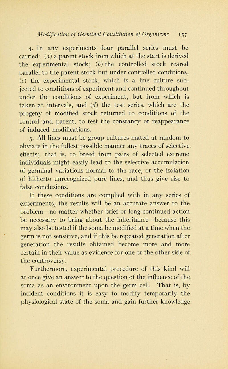 4. In any experiments four parallel series must be carried: {a) a parent stock from which at the start is derived the experimental stock; {h) the controlled stock reared parallel to the parent stock but under controlled conditions, (c) the experimental stock, which is a line culture sub- jected to conditions of experiment and continued throughout under the conditions of experiment, but from which is taken at intervals, and {d) the test series, which are the progeny of modified stock returned to conditions of the control and parent, to test the constancy or reappearance of induced modifications. 5. All lines must be group cultures mated at random to obviate in the fullest possible manner any traces of selective effects; that is, to breed from pairs of selected extreme individuals might easily lead to the selective accumulation of germinal variations normal to the race, or the isolation of hitherto unrecognized pure lines, and thus give rise to false conclusions. If these conditions are complied with in any series of experiments, the results will be an accurate answer to the problem—no matter whether brief or long-continued action be necessary to bring about the inheritance—^because this may also be tested if the soma be modified at a time when the germ is not sensitive, and if this be repeated generation after generation the results obtained become more and more certain in their value as evidence for one or the other side of the controversy. Furthermore, experimental procedure of this kind will at once give an answer to the question of the influence of the soma as an environment upon the germ cell. That is, by incident conditions it is easy to modify temporarily the physiological state of the soma and gain further knowledge