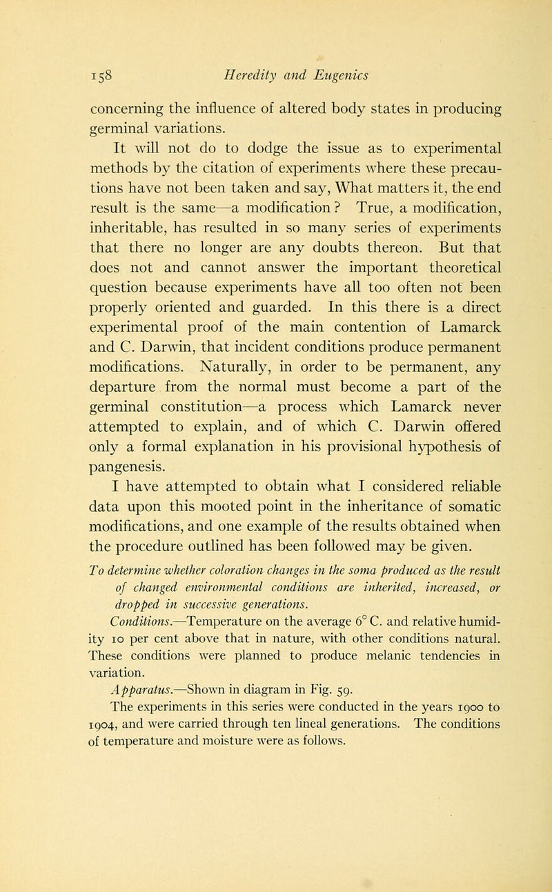 concerning the influence of altered body states in producing germinal variations. It will not do to dodge the issue as to experimental methods by the citation of experiments where these precau- tions have not been taken and say, What matters it, the end result is the same—a modification ? True, a modification, inheritable, has resulted in so many series of experiments that there no longer are any doubts thereon. But that does not and cannot answer the important theoretical question because experiments have all too often not been properly oriented and guarded. In this there is a direct experimental proof of the main contention of Lamarck and C. Darwin, that incident conditions produce permanent modifications. Naturally, in order to be permanent, any departure from the normal must become a part of the germinal constitution—a process which Lamarck never attempted to explain, and of which C. Darwin offered only a formal explanation in his provisional hypothesis of pangenesis. I have attempted to obtain what I considered reliable data upon this mooted point in the inheritance of somatic modifications, and one example of the results obtained when the procedure outlined has been followed may be given. To determine whether coloration changes in the soma produced as the result of changed environmental conditions are inherited, increased, or dropped in successive generations. Conditions.—^Temperature on the average 6° C. and relative humid- ity 10 per cent above that in nature, with other conditions natural. These conditions were planned to produce melanic tendencies in variation. Apparatus.—Shown in diagram in Fig. 59. The experiments in this series were conducted in the years 1900 to 1904, and were carried through ten Hneal generations. The conditions of temperature and moisture were as follows.