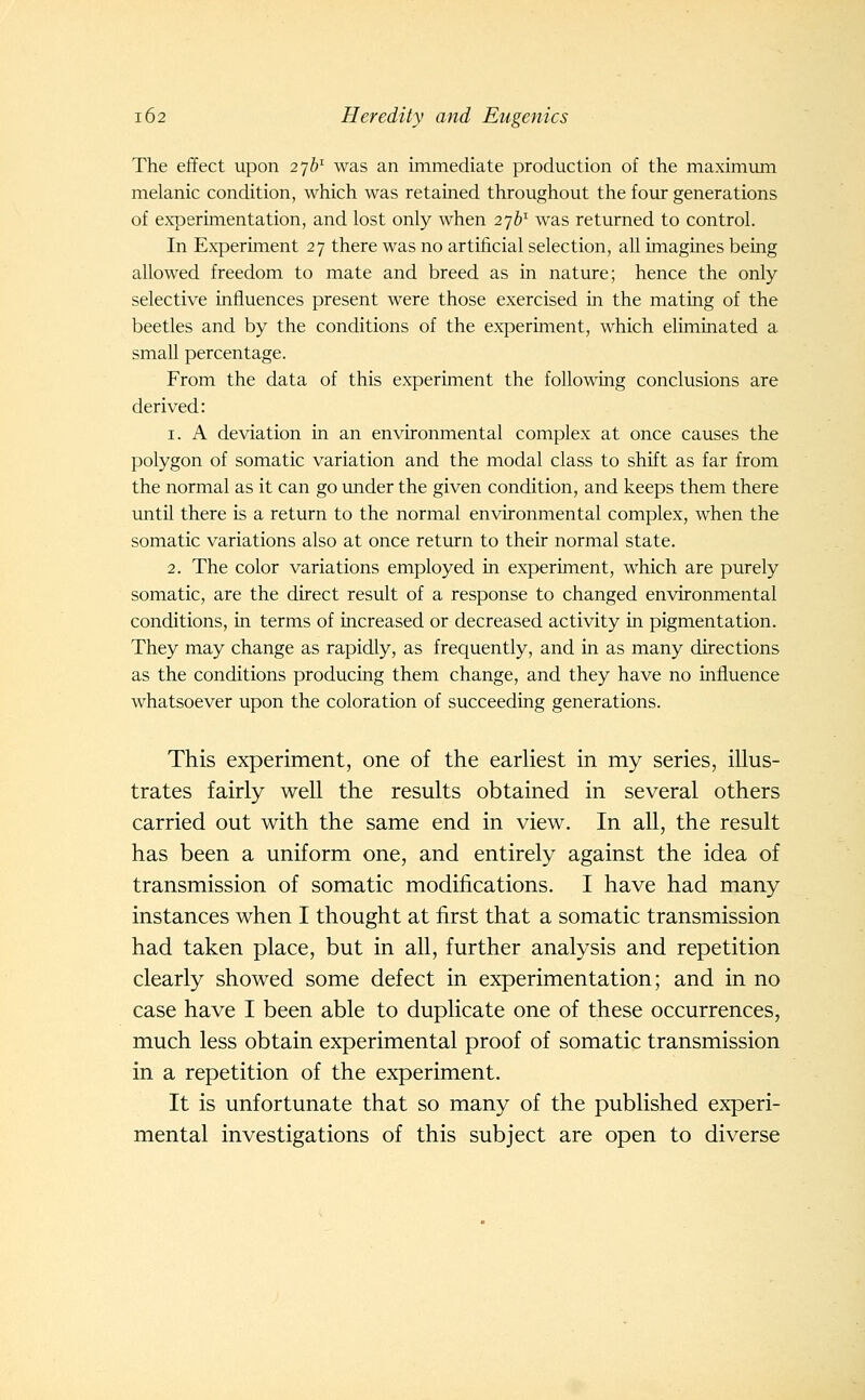 The effect upon 276^ was an immediate production of the maximum melanic condition, which was retained throughout the four generations of experimentation, and lost only when 276^ was returned to control. In Experiment 27 there was no artificial selection, all imagines being allowed freedom to mate and breed as in nature; hence the only selective influences present were those exercised in the mating of the beetles and by the conditions of the experiment, which eliminated a small percentage. From the data of this experiment the following conclusions are derived: 1. A deviation in an environmental complex at once causes the polygon of somatic variation and the modal class to shift as far from the normal as it can go under the given condition, and keeps them there until there is a return to the normal environmental complex, when the somatic variations also at once return to their normal state. 2. The color variations employed in experiment, which are purely somatic, are the direct result of a response to changed environmental conditions, in terms of increased or decreased activity in pigmentation. They may change as rapidly, as frequently, and in as many directions as the conditions producing them change, and they have no influence whatsoever upon the coloration of succeeding generations. This experiment, one of the earliest in my series, illus- trates fairly well the results obtained in several others carried out with the same end in view. In all, the result has been a uniform one, and entirely against the idea of transmission of somatic modifications. I have had many instances when I thought at first that a somatic transmission had taken place, but in all, further analysis and repetition clearly showed some defect in experimentation; and in no case have I been able to duplicate one of these occurrences, much less obtain experimental proof of somatic transmission in a repetition of the experiment. It is unfortunate that so many of the published experi- mental investigations of this subject are open to diverse