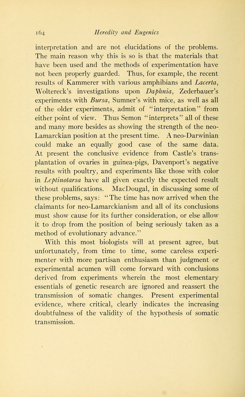 interpretation and are not elucidations of the problems. The main reason why this is so is that the materials that have been used and the methods of experimentation have not been properly guarded. Thus, for example, the recent results of Kammerer with various amphibians and Lacerta, Woltereck's investigations upon Daphnia, Zederbauer's experiments with Bursa, Sumner's with mice, as well as all of the older experiments, admit of interpretation from either point of view. Thus Semon interprets all of these and many more besides as showing the strength of the neo- Lamarckian position at the present time. A neo-Darwinian could make an equally good case of the same data. At present the conclusive evidence from Castle's trans- plantation of ovaries in guinea-pigs, Davenport's negative results with poultry, and experiments like those with color in Leptinotarsa have all given exactly the expected result without qualifications. MacDougal, in discussing some of these problems, says: The time has now arrived when the claimants for neo-Lamarckianism and all of its conclusions must show cause for its further consideration, or else allow it to drop from the position of being seriously taken as a method of evolutionary advance. With this most biologists will at present agree, but unfortunately, from time to time, some careless experi- menter with more partisan enthusiasm than judgment or experimental acumen will come forward with conclusions derived from experiments wherein the most elementary essentials of genetic research are ignored and reassert the transmission of somatic changes. Present experimental evidence, where critical, clearly indicates the increasing doubtfulness of the validity of the hypothesis of somatic transmission.
