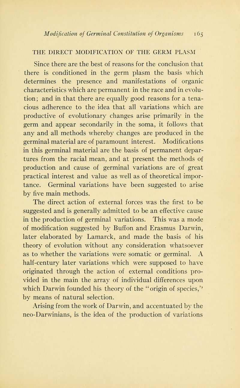 THE DIRECT MODIFICATION OF THE GERM PLASM Since there are the best of reasons for the conclusion that there is conditioned in the germ plasm the basis which determines the presence and manifestations of organic characteristics which are permanent in the race and in evolu- tion ; and in that there are equally good reasons for a tena- cious adherence to the idea that all variations which are productive of evolutionary changes arise primarily in the germ and appear secondarily in the soma, it follows that any and all methods whereby changes are produced in the germinal material are of paramount interest. Modifications in this germinal material are the basis of permanent depar- tures from the racial mean, and at present the methods of production and cause of germinal variations are of great practical interest and value as well as of theoretical impor- tance. Germinal variations have been suggested to arise by five main methods. The direct action of external forces was the first to be suggested and is generally admitted to be an effective cause in the production of germinal variations. This was a mode of modification suggested by Buffon and Erasmus Darwin, later elaborated by Lamarck, and made the basis of his theory of evolution without any consideration whatsoever as to whether the variations were somatic or germinal. A half-century later variations which were supposed to have originated through the action of external conditions pro- vided in the main the array of individual differences upon which Darwin founded his theory of the origin of species,'' by means of natural selection. Arising from the work of Darwin, and accentuated by the neo-Darwinians, is the idea of the production of variations