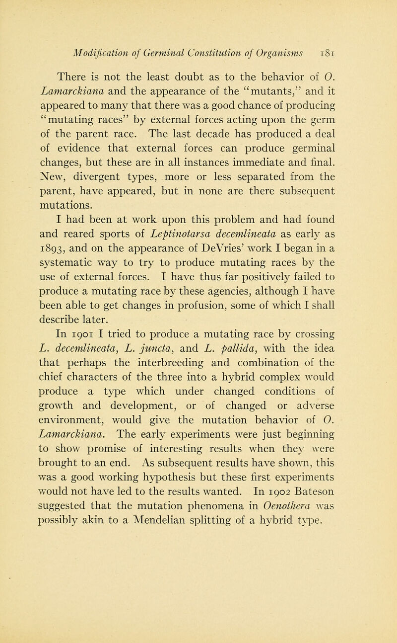 There is not the least doubt as to the behavior of 0. Lamarckiana and the appearance of the ''mutants, and it appeared to many that there was a good chance of producing mutating races by external forces acting upon the germ of the parent race. The last decade has produced a deal of evidence that external forces can produce germinal changes, but these are in all instances immediate and final. New, divergent types, more or less separated from the parent, have appeared, but in none are there subsequent mutations. I had been at work upon this problem and had found and reared sports of Leptinotarsa decemlineata as early as 1893, and on the appearance of DeVries' work I began in a systematic way to try to produce mutating races by the use of external forces. I have thus far positively failed to produce a mutating race by these agencies, although I have been able to get changes in profusion, some of which I shall describe later. In 1901 I tried to produce a mutating race by crossing L. decemlineata, L. juncta, and L. pallida, with the idea that perhaps the interbreeding and combination of the chief characters of the three into a hybrid complex would produce a type which under changed conditions of growth and development, or of changed or adverse environment, would give the mutation behavior of 0. Lamarckiana. The early experiments were just beginning to show promise of interesting results when they were brought to an end. As subsequent results have shown, this was a good working hypothesis but these first experiments would not have led to the results wanted. In 1902 Bateson suggested that the mutation phenomena in Oenothera was possibly akin to a Mendelian splitting of a hybrid t^^pe.