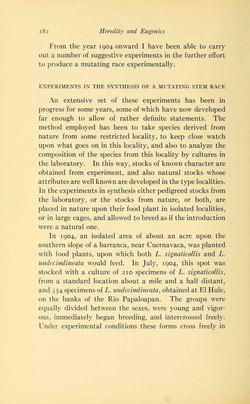 From the year 1904 onward I have been able to carry out a number of suggestive experiments in the further effort to produce a mutating race experimentally. EXPERIMENTS IN THE SYNTHESIS OF A MUTATING STEM RACE An extensive set of these experiments has been in progress for some years, some of which have now developed far enough to allow of rather definite statements. The method employed has been to take species derived from nature from some restricted locality, to keep close watch upon what goes on in this locality, and also to analyze the composition of the species from this locality by cultures in the laboratory. In this way, stocks of known character are obtained from experiment, and also natural stocks whose attributes are well known are developed in the type localities. In the experiments in synthesis either pedigreed stocks from the laboratory, or the stocks from nature, or both, are placed in nature upon their food plant in isolated localities, or in large cages, and allowed to breed as if the introduction were a natural one. In 1904, an isolated area of about an acre upon the southern slope of a barranca, near Cuernavaca, was planted with food plants, upon which both L. signaticollis and L. undecimlineata would feed. In July, 1904, this spot was stocked with a culture of 210 specimens of L. signaticollis, from a standard location about a mile and a half distant, and 354 specimens of L. undecimlineata, obtained at El Hule, on the banks of the Rio Papaloapan. The groups were equally divided between the sexes, were young and vigor- ous, immediately began breeding, and intercrossed freely. Under experimental conditions these forms cross freely in