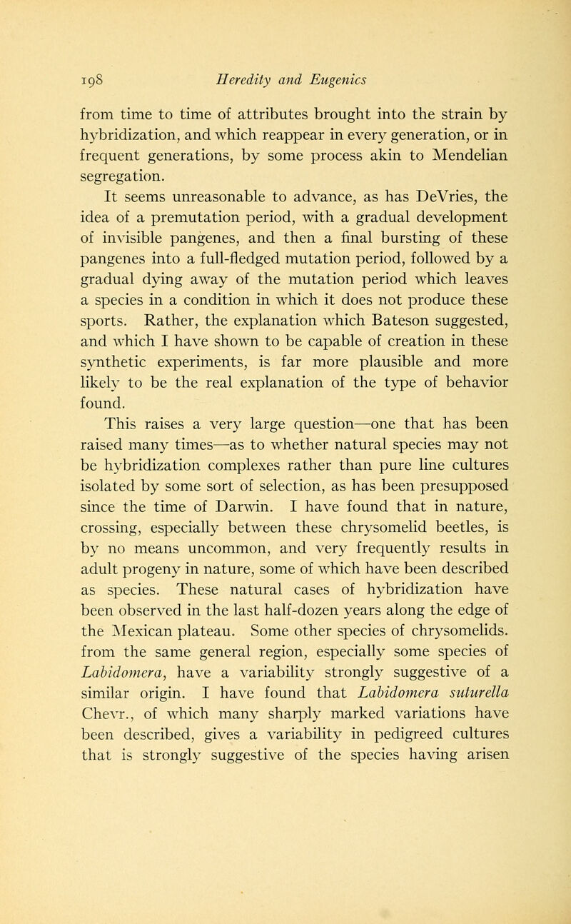 from time to time of attributes brought into the strain by hybridization, and which reappear in every generation, or in frequent generations, by some process akin to Mendehan segregation. It seems unreasonable to advance, as has DeVries, the idea of a premutation period, with a gradual development of invisible pangenes, and then a final bursting of these pangenes into a full-fledged mutation period, followed by a gradual dying away of the mutation period which leaves a species in a condition in which it does not produce these sports. Rather, the explanation which Bateson suggested, and which I have shown to be capable of creation in these synthetic experiments, is far more plausible and more likely to be the real explanation of the type of behavior found. This raises a very large question—one that has been raised many times—as to whether natural species may not be hybridization complexes rather than pure line cultures isolated by some sort of selection, as has been presupposed since the time of Darwin. I have found that in nature, crossing, especially between these chrysomelid beetles, is by no means uncommon, and very frequently results in adult progeny in nature, some of which have been described as species. These natural cases of hybridization have been observed in the last half-dozen years along the edge of the Mexican plateau. Some other species of chrysomelids. from the same general region, especially some species of Labidomera, have a variability strongly suggestive of a similar origin. I have found that Labidomera suturella Chevr., of which many sharply marked variations have been described, gives a variability in pedigreed cultures that is strongly suggestive of the species having arisen