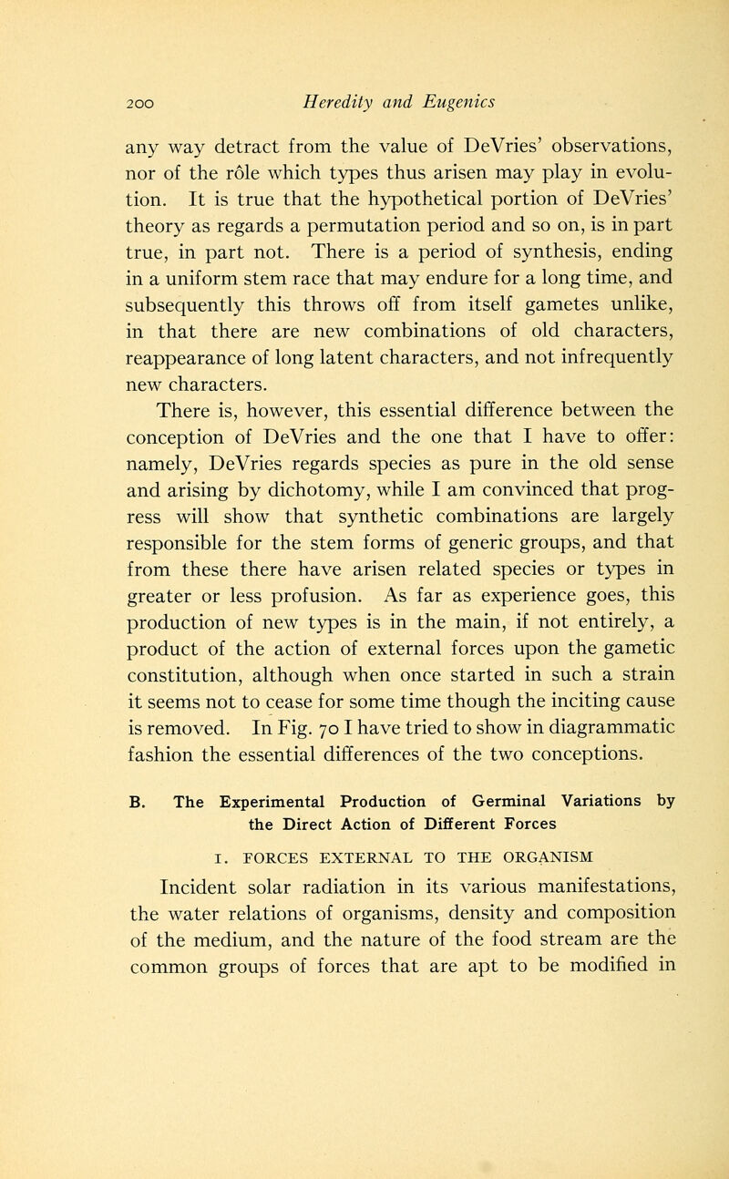 any way detract from the value of DeVries' observations, nor of the role which types thus arisen may play in evolu- tion. It is true that the hypothetical portion of DeVries' theory as regards a permutation period and so on, is in part true, in part not. There is a period of synthesis, ending in a uniform stem race that may endure for a long time, and subsequently this throws off from itself gametes unlike, in that there are new combinations of old characters, reappearance of long latent characters, and not infrequently new characters. There is, however, this essential difference between the conception of DeVries and the one that I have to offer: namely, DeVries regards species as pure in the old sense and arising by dichotomy, while I am convinced that prog- ress will show that synthetic combinations are largely responsible for the stem forms of generic groups, and that from these there have arisen related species or types in greater or less profusion. As far as experience goes, this production of new types is in the main, if not entirely, a product of the action of external forces upon the gametic constitution, although when once started in such a strain it seems not to cease for some time though the inciting cause is removed. In Fig. 701 have tried to show in diagrammatic fashion the essential differences of the two conceptions. B. The Experimental Production of Germinal Variations by the Direct Action of Different Forces I. FORCES EXTERNAL TO THE ORGANISM Incident solar radiation in its various manifestations, the water relations of organisms, density and composition of the medium, and the nature of the food stream are the common groups of forces that are apt to be modified in