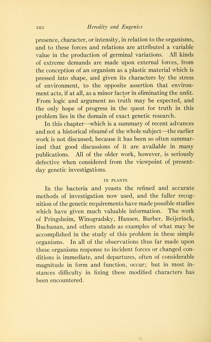 presence, character, or intensity, in relation to the organisms, and to these forces and relations are attributed a variable value in the production of germinal variations. All kinds of extreme demands are made upon external forces, from the conception of an organism as a plastic material which is pressed into shape, and given its characters by the stress of environment, to the opposite assertion that environ- ment acts, if at all, as a minor factor in eliminating the unfit. From logic and argument no truth may be expected, and the only hope of progress in the quest for truth in this problem lies in the domain of exact genetic research. In this chapter—which is a summary of recent advances and not a historical resume of the whole subject—the earlier work is not discussed, because it has been so often summar- ized that good discussions of it are available in many publications. All of the older work, however, is seriously defective when considered from the viewpoint of present- day genetic investigations. IN PLANTS In the bacteria and yeasts the refined and accurate methods of investigation now used, and the fuller recog- nition of the genetic requirements have made possible studies which have given much valuable information. The work of Pringsheim, Winogradsky, Hansen, Barber, Beijerinck, Buchanan, and others stands as examples of what may be accomplished in the study of this problem in these simple organisms. In all of the observations thus far made upon these organisms response to incident forces or changed con- ditions is immediate, and departures, often of considerable magnitude in form and function, occur; but in most in- stances difficulty in fixing these modified characters has been encountered.
