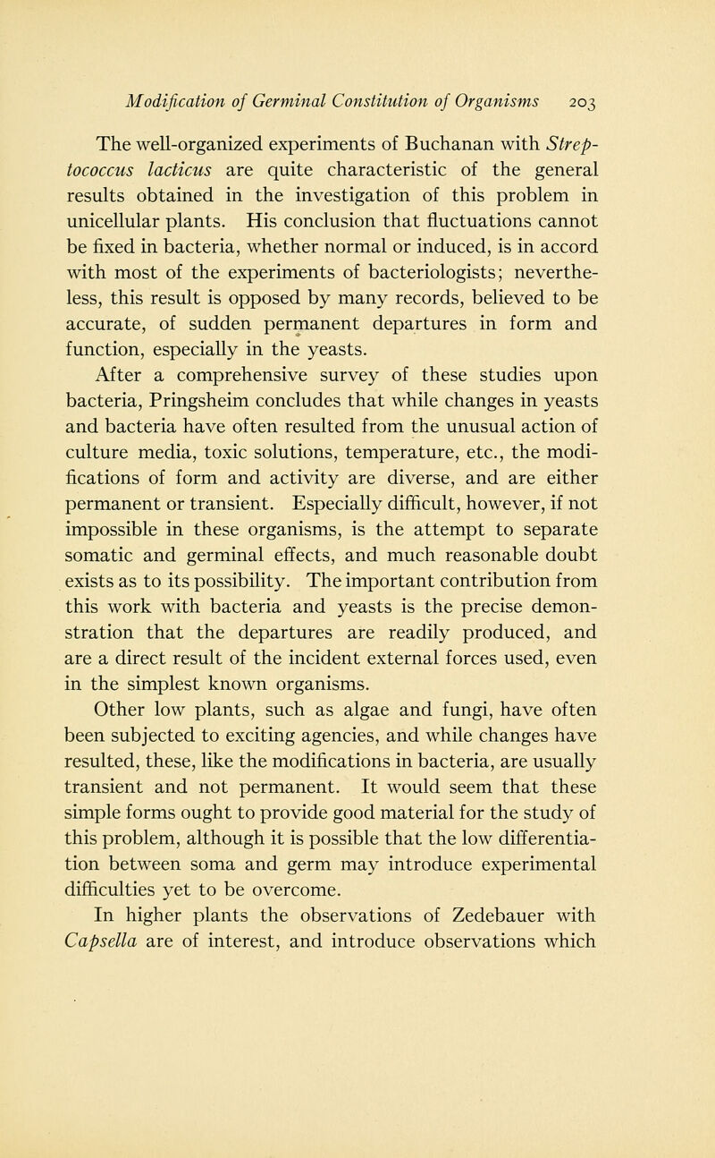 The well-organized experiments of Buchanan with Strep- tococcus lacticus are quite characteristic of the general results obtained in the investigation of this problem in unicellular plants. His conclusion that fluctuations cannot be fixed in bacteria, whether normal or induced, is in accord with most of the experiments of bacteriologists; neverthe- less, this result is opposed by many records, believed to be accurate, of sudden permanent departures in form and function, especially in the yeasts. After a comprehensive survey of these studies upon bacteria, Pringsheim concludes that while changes in yeasts and bacteria have often resulted from the unusual action of culture media, toxic solutions, temperature, etc., the modi- fications of form and activity are diverse, and are either permanent or transient. Especially difficult, however, if not impossible in these organisms, is the attempt to separate somatic and germinal effects, and much reasonable doubt exists as to its possibility. The important contribution from this work with bacteria and yeasts is the precise demon- stration that the departures are readily produced, and are a direct result of the incident external forces used, even in the simplest known organisms. Other low plants, such as algae and fungi, have often been subjected to exciting agencies, and while changes have resulted, these, like the modifications in bacteria, are usually transient and not permanent. It would seem that these simple forms ought to provide good material for the study of this problem, although it is possible that the low differentia- tion between soma and germ may introduce experimental difficulties yet to be overcome. In higher plants the observations of Zedebauer with Capsella are of interest, and introduce observations which