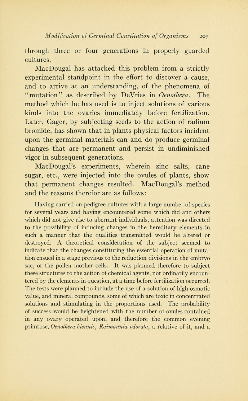 through three or four generations in properly guarded cultures. MacDougal has attacked this problem from a strictly experimental standpoint in the effort to discover a cause, and to arrive at an understanding, of the phenomena of ''mutation as described by DeVries in Oenothera. The method which he has used is to inject solutions of various kinds into the ovaries immediately before fertilization. Later, Gager, by subjecting seeds to the action of radium bromide, has shown that in plants physical factors incident upon the germinal materials can and do produce germinal changes that are permanent and persist in undiminished vigor in subsequent generations. MacDougal's experiments, wherein zinc salts, cane sugar, etc., were injected into the ovules of plants, show that permanent changes resulted. MacDougal's method and the reasons therefor are as follows: Having carried on pedigree cultures with a large number of species for several years and having encountered some which did and others which did not give rise to aberrant individuals, attention was directed to the possibility of inducing changes in the hereditary elements in such a manner that the qualities transmitted would be altered or destroyed. A theoretical consideration of the subject seemed to indicate that the changes constituting the essential operation of muta- tion ensued in a stage previous to the reduction divisions in the embryo sac, or the pollen mother cells. It was planned therefore to subject these structures to the action of chemical agents, not ordinarily encoun- tered by the elements in question, at a time before fertilization occurred. The tests were planned to include the use of a solution of high osmotic value, and mineral compounds, some of which are toxic in concentrated solutions and stimulating in the proportions used. The probability of success woiild be heightened with the number of ovules contained in any ovary operated upon, and therefore the common evening primrose, Oenothera biennis, Raimannia odorata, a relative of it, and a