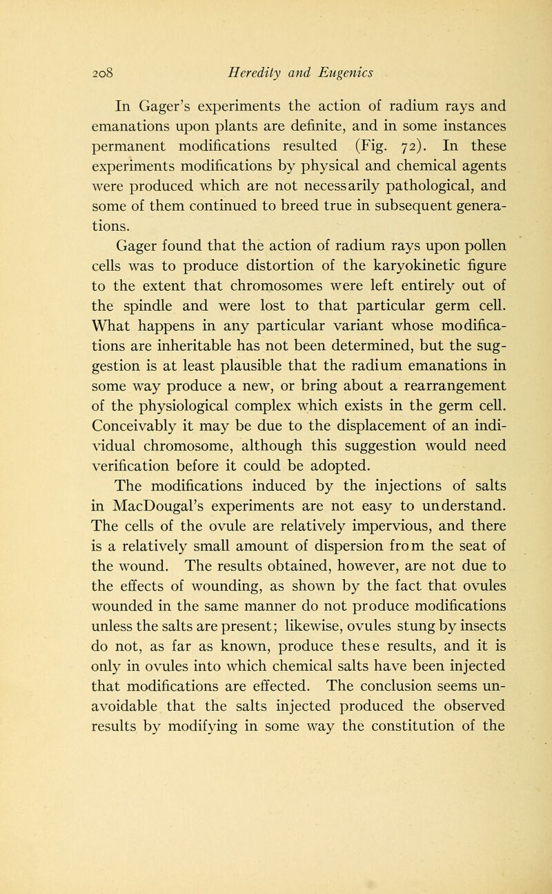 In Gager's experiments the action of radium rays and emanations upon plants are definite, and in some instances permanent modifications resulted (Fig. 72). In these experiments modifications by physical and chemical agents were produced which are not necessarily pathological, and some of them continued to breed true in subsequent genera- tions. Gager found that the action of radium rays upon pollen cells was to produce distortion of the karyokinetic figure to the extent that chromosomes were left entirely out of the spindle and were lost to that particular germ cell. What happens in any particular variant whose modifica- tions are inheritable has not been determined, but the sug- gestion is at least plausible that the radium emanations in some way produce a new, or bring about a rearrangement of the physiological complex which exists in the germ cell. Conceivably it may be due to the displacement of an indi- vidual chromosome, although this suggestion would need verification before it could be adopted. The modifications induced by the injections of salts in MacDougaFs experiments are not easy to understand. The ceUs of the ovule are relatively impervious, and there is a relatively small amount of dispersion from the seat of the wound. The results obtained, however, are not due to the effects of wounding, as shown by the fact that ovules wounded in the same manner do not produce modifications unless the salts are present; likewise, ovules stung by insects do not, as far as known, produce these results, and it is only in ovules into which chemical salts have been injected that modifications are effected. The conclusion seems un- avoidable that the salts injected produced the observed results by modifying in some way the constitution of the