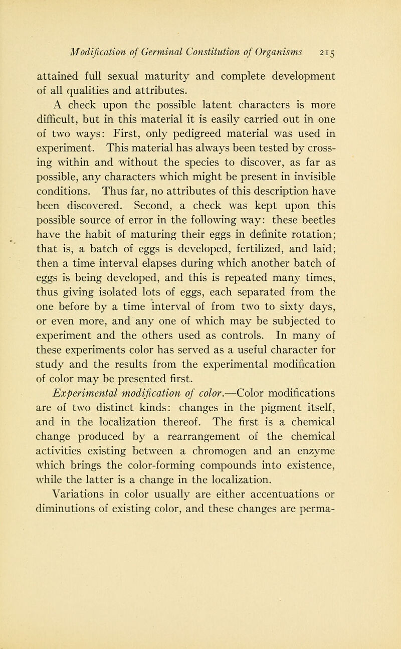 attained full sexual maturity and complete development of all qualities and attributes. A check upon the possible latent characters is more difficult, but in this material it is easily carried out in one of two ways: First, only pedigreed material was used in experiment. This material has always been tested by cross- ing within and without the species to discover, as far as possible, any characters which might be present in invisible conditions. Thus far, no attributes of this description have been discovered. Second, a check was kept upon this possible source of error in the following way: these beetles have the habit of maturing their eggs in definite rotation; that is, a batch of eggs is developed, fertilized, and laid; then a time interval elapses during which another batch of eggs is being developed, and this is repeated many times, thus giving isolated lots of eggs, each separated from the one before by a time interval of from two to sixty days, or even more, and any one of which may be subjected to experiment and the others used as controls. In many of these experiments color has served as a useful character for study and the results from the experimental modification of color may be presented first. Experimental modification of color.—Color modifications are of two distinct kinds: changes in the pigment itself, and in the localization thereof. The first is a chemical change produced by a rearrangement of the chemical activities existing between a chromogen and an enzyme which brings the color-forming compounds into existence, while the latter is a change in the localization. Variations in color usually are either accentuations or diminutions of existing color, and these changes are perma-