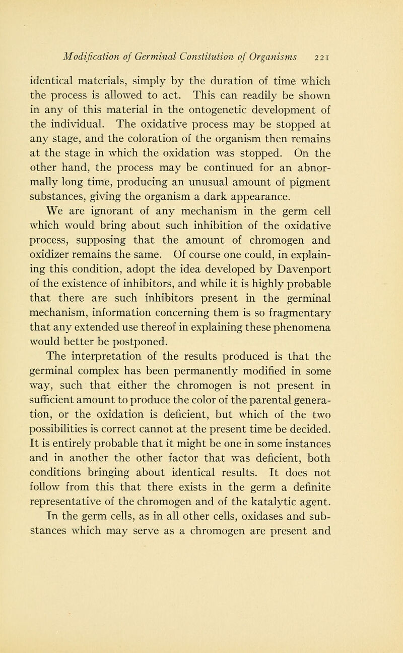 identical materials, simply by the duration of time which the process is allowed to act. This can readily be shown in any of this material in the ontogenetic development of the individual. The oxidative process may be stopped at any stage, and the coloration of the organism then remains at the stage in which the oxidation was stopped. On the other hand, the process may be continued for an abnor- mally long time, producing an unusual amount of pigment substances, giving the organism a dark appearance. We are ignorant of any mechanism in the germ cell which would bring about such inhibition of the oxidative process, supposing that the amount of chromogen and oxidizer remains the same. Of course one could, in explain- ing this condition, adopt the idea developed by Davenport of the existence of inhibitors, and while it is highly probable that there are such inhibitors present in the germinal mechanism, information concerning them is so fragmentary that any extended use thereof in explaining these phenomena would better be postponed. The interpretation of the results produced is that the germinal complex has been permanently modified in some way, such that either the chromogen is not present in sufficient amount to produce the color of the parental genera- tion, or the oxidation is deficient, but which of the two possibilities is correct cannot at the present time be decided. It is entirely probable that it might be one in some instances and in another the other factor that was deficient, both conditions bringing about identical results. It does not follow from this that there exists in the germ a definite representative of the chromogen and of the katalytic agent. In the germ cells, as in all other cells, oxidases and sub- stances which may serve as a chromogen are present and