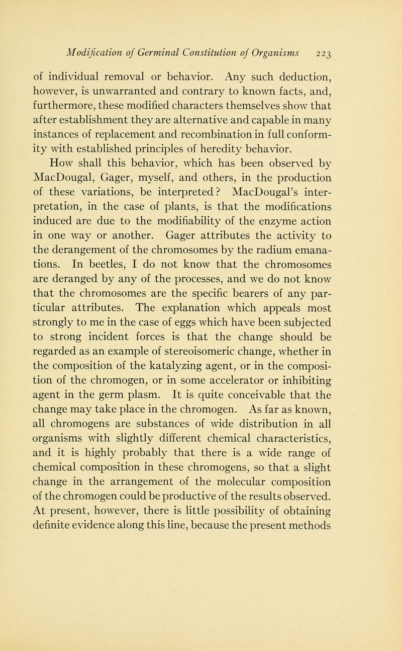 of individual removal or behavior. Any such deduction, however, is unwarranted and contrary to known facts, and, furthermore, these modified characters themselves show that after establishment they are alternative and capable in many instances of replacement and recombination in full conform- ity with established principles of heredity behavior. How shall this behavior, which has been observed by MacDougal, Gager, myself, and others, in the production of these variations, be interpreted? MacDougal's inter- pretation, in the case of plants, is that the modifications induced are due to the modifiability of the enzyme action in one way or another. Gager attributes the activity to the derangement of the chromosomes by the radium emana- tions. In beetles, I do not know that the chromosomes are deranged by any of the processes, and we do not know that the chromosomes are the specific bearers of any par- ticular attributes. The explanation which appeals most strongly to me in the case of eggs which have been subjected to strong incident forces is that the change should be regarded as an example of stereoisomeric change, whether in the composition of the katalyzing agent, or in the composi- tion of the chromogen, or in some accelerator or inhibiting agent in the germ plasm. It is quite conceivable that the change may take place in the chromogen. As far as known, all chromogens are substances of wide distribution in all organisms with slightly different chemical characteristics, and it is highly probably that there is a wide range of chemical composition in these chromogens, so that a slight change in the arrangement of the molecular composition of the chromogen could be productive of the results observed. At present, however, there is little possibility of obtaining definite evidence along this line, because the present methods