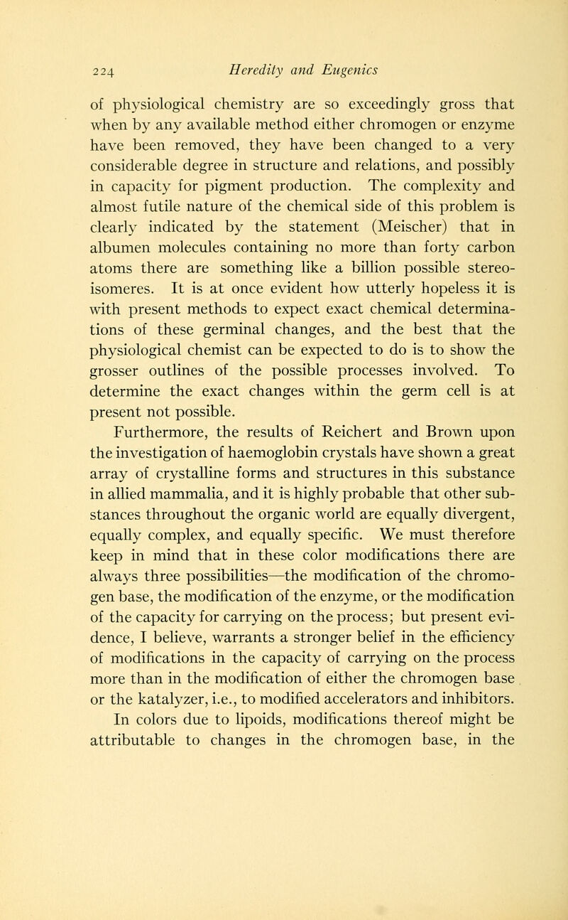 of physiological chemistry are so exceedingly gross that when by any available method either chromogen or enzyme have been removed, they have been changed to a very considerable degree in structure and relations, and possibly in capacity for pigment production. The complexity and almost futile nature of the chemical side of this problem is clearly indicated by the statement (Meischer) that in albumen molecules containing no more than forty carbon atoms there are something like a billion possible stereo- isomeres. It is at once evident how utterly hopeless it is with present methods to expect exact chemical determina- tions of these germinal changes, and the best that the physiological chemist can be expected to do is to show the grosser outlines of the possible processes involved. To determine the exact changes within the germ cell is at present not possible. Furthermore, the results of Reichert and Brown upon the investigation of haemoglobin crystals have shown a great array of crystalline forms and structures in this substance in allied mammalia, and it is highly probable that other sub- stances throughout the organic world are equally divergent, equally complex, and equally specific. We must therefore keep in mind that in these color modifications there are always three possibilities—the modification of the chromo- gen base, the modification of the enzyme, or the modification of the capacity for carrying on the process; but present evi- dence, I believe, warrants a stronger belief in the efficiency of modifications in the capacity of carrying on the process more than in the modification of either the chromogen base or the katalyzer, i.e., to modified accelerators and inhibitors. In colors due to lipoids, modifications thereof might be attributable to changes in the chromogen base, in the
