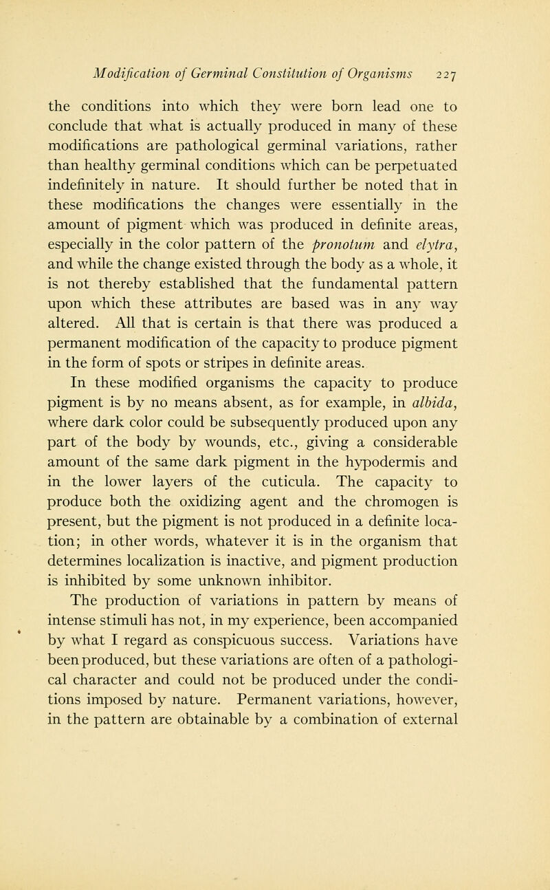 the conditions into which they were born lead one to conclude that what is actually produced in many of these modifications are pathological germinal variations, rather than healthy germinal conditions which can be perpetuated indefinitely in nature. It should further be noted that in these modifications the changes were essentially in the amount of pigment which was produced in definite areas, especially in the color pattern of the pronotum and elytra, and while the change existed through the body as a whole, it is not thereby established that the fundamental pattern upon which these attributes are based was in any way altered. All that is certain is that there was produced a permanent modification of the capacity to produce pigment in the form of spots or stripes in definite areas. In these modified organisms the capacity to produce pigment is by no means absent, as for example, in albida, where dark color could be subsequently produced upon any part of the body by wounds, etc., giving a considerable amount of the same dark pigment in the hypodermis and in the lower layers of the cuticula. The capacity to produce both the oxidizing agent and the chromogen is present, but the pigment is not produced in a definite loca- tion; in other words, whatever it is in the organism that determines localization is inactive, and pigment production is inhibited by some unknown inhibitor. The production of variations in pattern by means of intense stimuli has not, in my experience, been accompanied by what I regard as conspicuous success. Variations have been produced, but these variations are often of a pathologi- cal character and could not be produced under the condi- tions imposed by nature. Permanent variations, however, in the pattern are obtainable by a combination of external