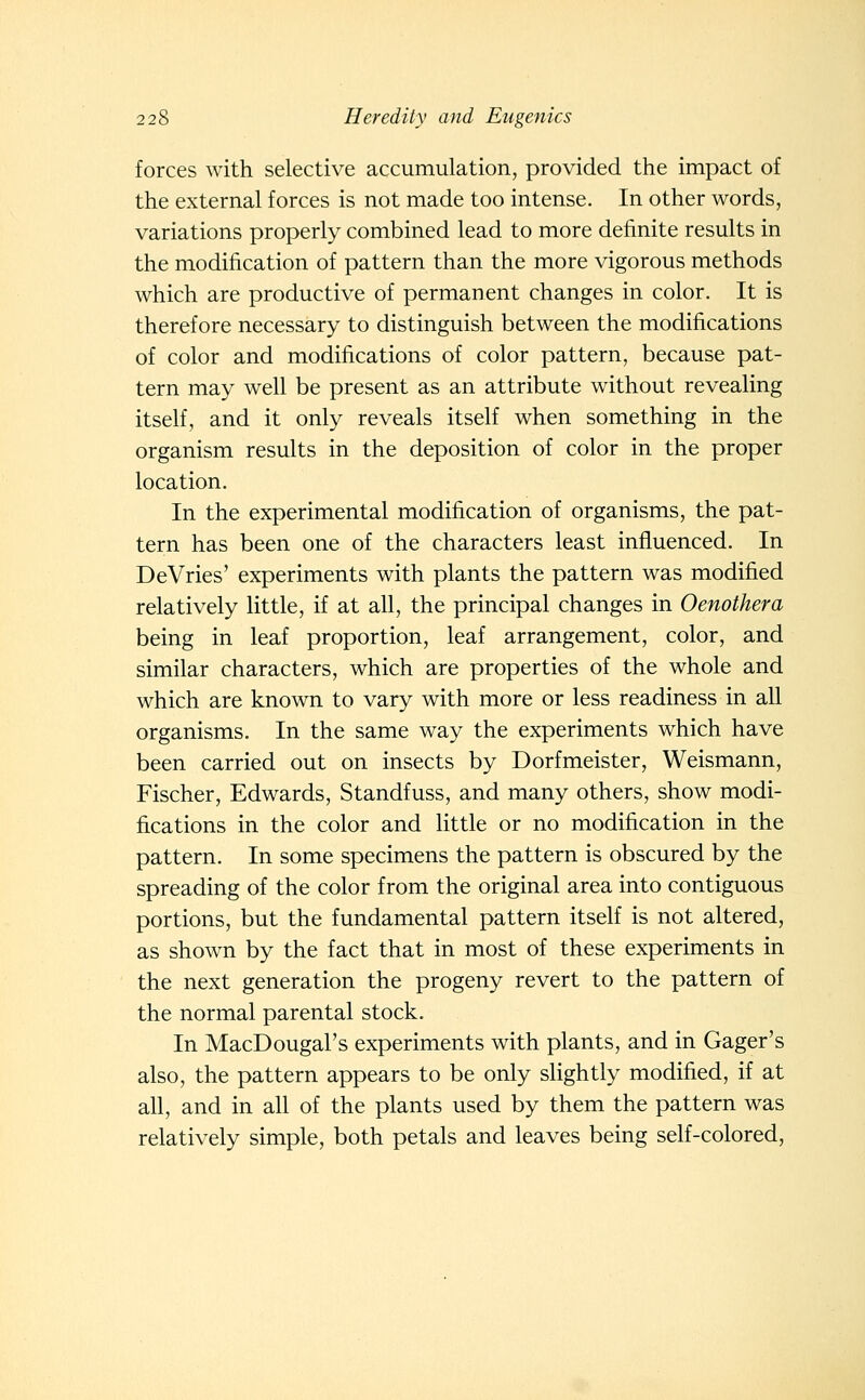 forces with selective accumulation, provided the impact of the external forces is not made too intense. In other words, variations properly combined lead to more definite results in the modification of pattern than the more vigorous methods which are productive of permanent changes in color. It is therefore necessary to distinguish between the modifications of color and modifications of color pattern, because pat- tern may well be present as an attribute without revealing itself, and it only reveals itself when something in the organism results in the deposition of color in the proper location. In the experimental modification of organisms, the pat- tern has been one of the characters least influenced. In DeVries' experiments with plants the pattern was modified relatively little, if at all, the principal changes in Oenothera being in leaf proportion, leaf arrangement, color, and similar characters, which are properties of the whole and which are known to vary with more or less readiness in all organisms. In the same way the experiments which have been carried out on insects by Dorfmeister, Weismann, Fischer, Edwards, Standfuss, and many others, show modi- fications in the color and little or no modification in the pattern. In some specimens the pattern is obscured by the spreading of the color from the original area into contiguous portions, but the fundamental pattern itself is not altered, as shown by the fact that in most of these experiments in the next generation the progeny revert to the pattern of the normal parental stock. In MacDougal's experiments with plants, and in Gager's also, the pattern appears to be only slightly modified, if at all, and in all of the plants used by them the pattern was relatively simple, both petals and leaves being self-colored,