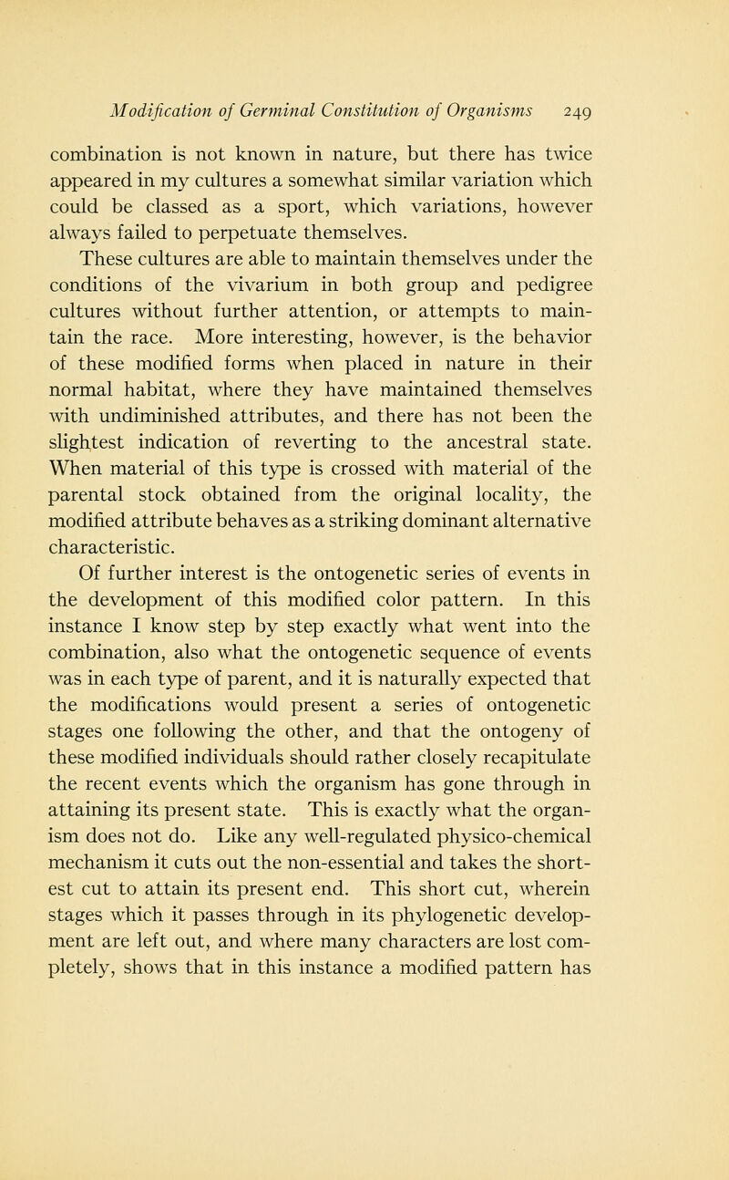 combination is not known in nature, but there has twice appeared in my cultures a somewhat similar variation which could be classed as a sport, which variations, however always failed to perpetuate themselves. These cultures are able to maintain themselves under the conditions of the vivarium in both group and pedigree cultures without further attention, or attempts to main- tain the race. More interesting, however, is the behavior of these modified forms when placed in nature in their normal habitat, where they have maintained themselves with undiminished attributes, and there has not been the slightest indication of reverting to the ancestral state. When material of this type is crossed with material of the parental stock obtained from the original locality, the modified attribute behaves as a striking dominant alternative characteristic. Of further interest is the ontogenetic series of events in the development of this modified color pattern. In this instance I know step by step exactly what went into the combination, also what the ontogenetic sequence of events was in each type of parent, and it is naturally expected that the modifications would present a series of ontogenetic stages one following the other, and that the ontogeny of these modified individuals should rather closely recapitulate the recent events which the organism has gone through in attaining its present state. This is exactly what the organ- ism does not do. Like any well-regulated physico-chemical mechanism it cuts out the non-essential and takes the short- est cut to attain its present end. This short cut, wherein stages which it passes through in its phylogenetic develop- ment are left out, and where many characters are lost com- pletely, shows that in this instance a modified pattern has