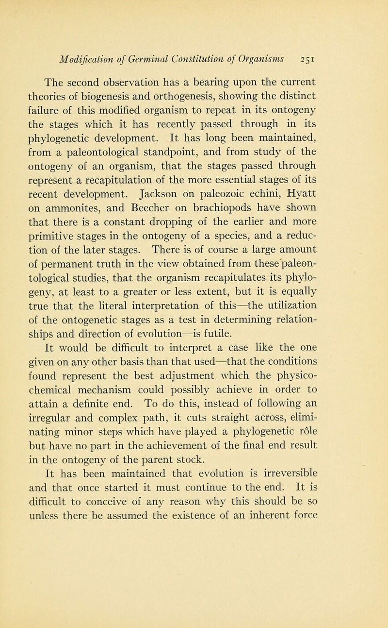 The second observation has a bearing upon the current theories of biogenesis and orthogenesis, showing the distinct failure of this modified organism to repeat in its ontogeny the stages which it has recently passed through in its phylogenetic development. It has long been maintained, from a paleontological standpoint, and from study of the ontogeny of an organism, that the stages passed through represent a recapitulation of the more essential stages of its recent development. Jackson on paleozoic echini, Hyatt on ammonites, and Beecher on brachiopods have shown that there is a constant dropping of the earlier and more primitive stages in the ontogeny of a species, and a reduc- tion of the later stages. There is of course a large amount of permanent truth in the view obtained from these'paleon- tological studies, that the organism recapitulates its phylo- geny, at least to a greater or less extent, but it is equally true that the literal interpretation of this—the utilization of the ontogenetic stages as a test in determining relation- ships and direction of evolution—is futile. It would be difficult to interpret a case like the one given on any other basis than that used—that the conditions found represent the best adjustment which the physico- chemical mechanism could possibly achieve in order to attain a definite end. To do this, instead of following an irregular and complex path, it cuts straight across, elimi- nating minor steps which have played a phylogenetic role but have no part in the achievement of the final end result in the ontogeny of the parent stock. It has been maintained that evolution is irreversible and that once started it must continue to the end. It is difficult to conceive of any reason why this should be so unless there be assumed the existence of an inherent force