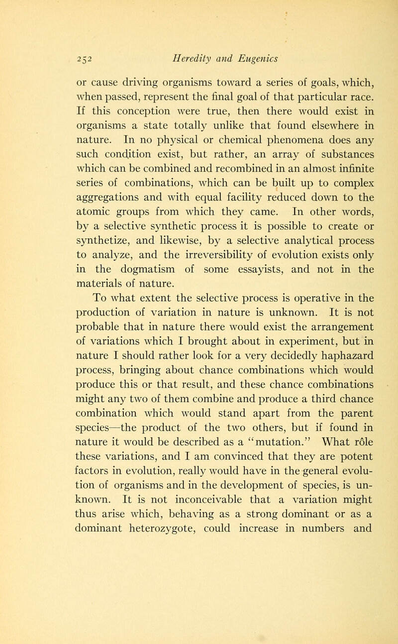 or cause driving organisms toward a series of goals, which, when passed, represent the final goal of that particular race. If this conception were true, then there would exist in organisms a state totally unlike that found elsewhere in nature. In no physical or chemical phenomena does any such condition exist, but rather, an array of substances which can be combined and recombined in an almost infinite series of combinations, which can be built up to complex aggregations and with equal facility reduced down to the atomic groups from which they came. In other words, by a selective synthetic process it is possible to create or synthetize, and likewise, by a selective analytical process to analyze, and the irreversibility of evolution exists only in the dogmatism of some essayists, and not in the materials of nature. To what extent the selective process is operative in the production of variation in nature is unknown. It is not probable that in nature there would exist the arrangement of variations which I brought about in experiment, but in nature I should rather look for a very decidedly haphazard process, bringing about chance combinations which would produce this or that result, and these chance combinations might any two of them combine and produce a third chance combination which would stand apart from the parent species—the product of the two others, but if found in nature it would be described as a mutation. What role these variations, and I am convinced that they are potent factors in evolution, really would have in the general evolu- tion of organisms and in the development of species, is un- known. It is not inconceivable that a variation might thus arise which, behaving as a strong dominant or as a dominant heterozygote, could increase in numbers and